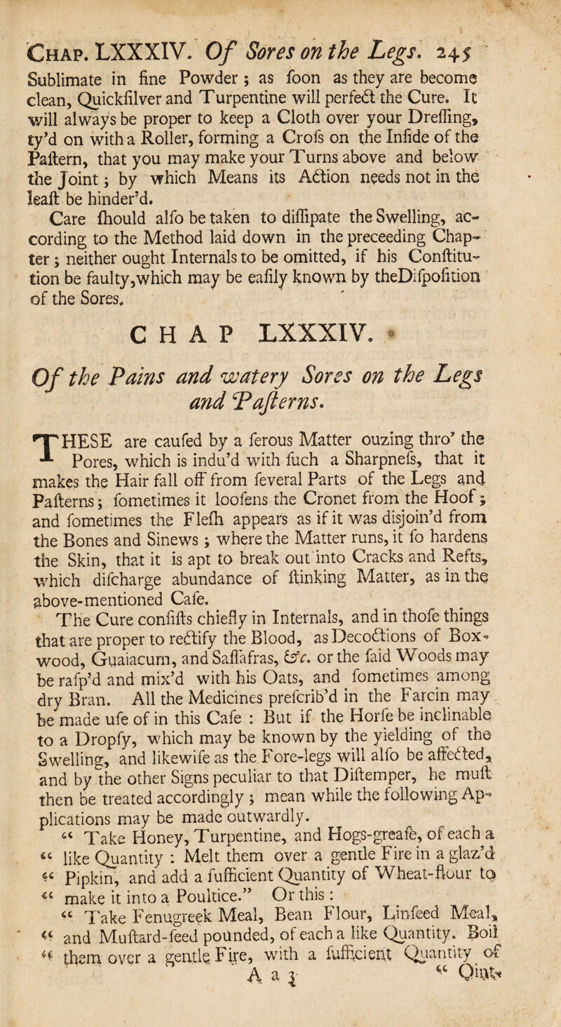 Sublimate in fine Powder; as foon as they are become clean, Quickfilver and Turpentine will perfect the Cure. It will always be proper to keep a Cloth over your Dreffing, ty’d on with a Roller, forming a Crofs on the Infide of the Pattern, that you may make your Turns above and below the Joint; by which Means its A&ion needs not in the leafl be hinder’d. Care fhould alfo be taken to diffipate the Swelling, ac¬ cording to the Method laid down in the preceeding Chap¬ ter ; neither ought Internals to be omitted, if his Conftitu- tion be faulty,which may be eafily known by theDifpofitioa of the Sores, CHAP LXXXIV. Of the Pains and watery Sores on the Legs and Tafterns. THESE are caufed by a ferous Matter ouzing thro’ the Pores, which is indu’d with fuch a Sharpnefs, that it makes the Hair fall off from feveral Parts of the Legs and Patterns; fometimes it loofens the Cronet from the Hoof ; and fometimes the Flefh appears as if it was disjoin’d from the Bones and Sinews; where the Matter runs, it fo hardens the Skin, that it is apt to break out into Cracks and Refts, which difcharge abundance of flunking Matter, as in the above-mentioned Cafe. The Cure confifts chiefly in Internals, and in thofe things that are proper to redtify the Blood, as Decodtions of Box^ wood, Guaiacum, and Saflafras, &c. or the faid Woods may be rafp’d and mix’d with his Oats, and. fometimes among dry Bran. All the Medicines prefcrib’d in the Farcin may be made ufe of in this Cafe : But if the Horfe be inclinable to a Dropfy, which may be known by the yielding of the Swelling, and likewife as the Fore-legs will alfo be affected, and by the other Signs peculiar to that Diftemper, he mull then be treated accordingly ; mean while the following Ap¬ plications may be made outwardly. “ Take Honey, Turpentine, and Hogs-greafe, of each a « like Quantity : Melt them over a gentle Fire in a glaz’d « Pipkin, and add a fufficient Quantity of Wheat-hour to make it into a Poultice.” Or this: « Take Fenugreek Meal, Bean Flour, L,infeed Meal* « and Muftard-feed pounded, of each a like Quantity. Boil ^ them over a gentle Fire, with a fufficient Quantity of  A. a 1 ‘c Qi&fc