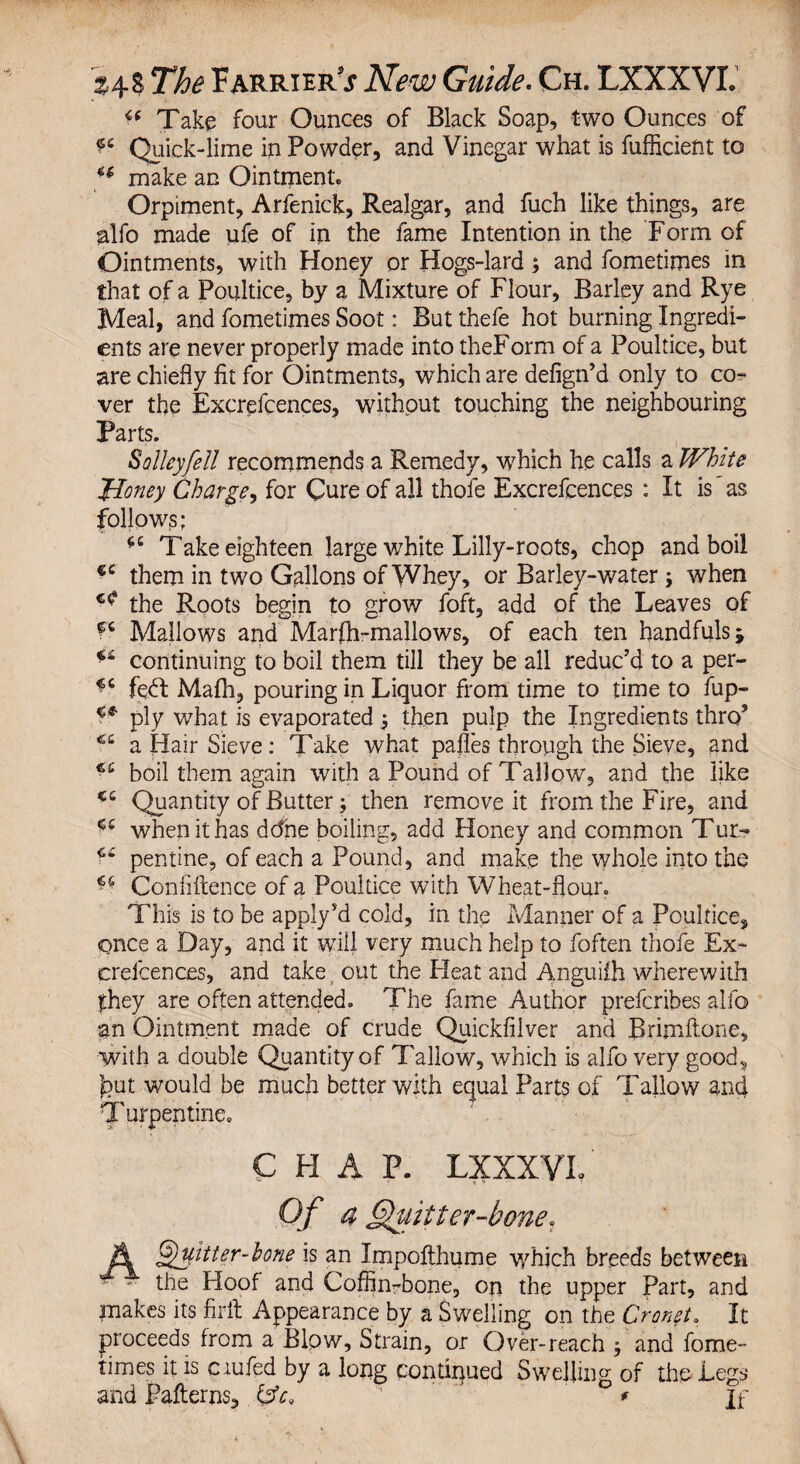 ^ Take four Ounces of Black Soap, two Ounces of Quick-lime in Powder, and Vinegar what is fufficient to u make an Ointment. Orpiment, Arfenick, Realgar, and fuch like things, are salfo made ufe of in the fame Intention in the Form of Ointments, with Honey or Hogs-lard; and fometimes in that of a Poultice, by a Mixture of Flour, Barley and Rye Meal, and fometimes Soot: But thefe hot burning Ingredi¬ ents are never properly made into theForm of a Poultice, but are chiefly fit for Ointments, which are defign’d only to co¬ ver the Excrefcences, without touching the neighbouring Parts. S alley fell recommends a Remedy, which he calls a White Money Charge, for Cure of all thofe Excrefcences : It is as follows; Take eighteen large white Lilly-roots, chop and boil €C them in two Gallons of Whey, or Barley-water; when the Roots begin to grow foft, add of the Leaves of f6 Mallows and Marfh-mallows, of each ten handfuls $ continuing to boil them till they be all reduc’d to a per- ^ fedl Mafh, pouring in Liquor from time to time to fup- ply what is evaporated j then pulp the Ingredients thro’ a Hair Sieve: Take what pafles through the Sieve, and boil them again with a Pound of Tallow, and the like <c Quantity of Butter; then remove it from the Fire, and <c when it has ddne boiling, add Honey and common Tur^ pentine, of each a Pound, and make the whole into the ** Confluence of a Poultice with Wheat-flour. This is to be apply’d cold, in the Manner of a Poultice, once a Day, and it will very much help to foften thofe Ex¬ crefcences, and take out the Heat and Anguifh wherewith fhey are often attended. The fame Author prefcribes alfo an Ointment made of crude Quickfilver and Brimftone, with a double Quantity of Tallow, which is alfo very goods J?ut would be much better with equal Parts of Tallow and T urpentine. CHAP. LXXXVL Of a Quit ter-bone* ii ^Hitter-hone is an Irxipofthume which breeds between ■- - the Hoof and Coffin-bone, on the upper Part, and makes its firft Appearance by a Swelling on the Cron$t» It proceeds from a Blow, Strain, or Over-reach $ and fome¬ times it is ciufed by a long continued Swelling of the Legs and Patterns, {sfo ' * If