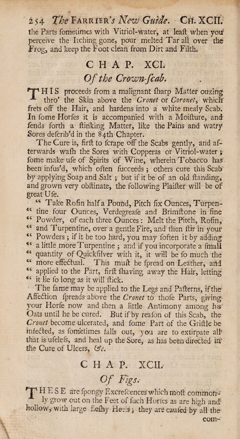 the Parts fometimes with Vitriol-water, at leaft when yoif perceive the Itching gone, pour melted Tar all over the Frog, and keep the Foot clean from Dirt and Filth* CHAP. XCL Of the Crown-fcab. Hp HIS proceeds from a malignant {harp Matter ouzing thro' the Skin above the Cronet or Coronet, which frets off' the Hair, and hardens into a white mealy Scab. In fome Horfes it is accompanied with a Moifture, and fends forth a {linking Matter, like the Pains and watry Sores defcrib’d in the 84th Chapter. The Cure is, firft to fcrape off the Scabs gently, and af¬ terwards wafh the Sores with Copperas or Vitriol-water ; fome make ufe of Spirits of Wine, wherein Tobacco has been infus’d, which often fucceeds; others cure this Scab' by applying Soap and Salt ; but if it be of an old Handing, and grown very obllinate, the following Plaifter will be of great Ufe. 46 Take Rofin half a Pound, Pitch fix Ounces, Turpen- €c tine four Ounces, Verdegreafe and Brimftone in fine Powder, of each three Ounces: Melt the Pitch, Rofin, tc and Turpentine, over a gentle Fire, and then ftir in your 44 Powders; if it be too hard, you may foften it by adding a little more Turpentine ; and if you incorporate a fmali €‘ quantity of Quickfilver with it, it will be fo much the Ci more effectual. This muft be fpread on Leather, and ce applied to the Part, firft {having away the Hair, letting it lie fo long as it will flick. The fame'may be applied to the Legs and Patterns, if the Alledlion fpreads above the Cronet to thofe Parts, giving your Horfe now and then a little Antimony among his Oats until he be cured. But if by reafon of this. Scab, the Cronet become ulcerated, and fome Part of the Griftle be infedted, as fometimes falls out, you are to extirpate alb that is ufelefs, and heal up the Sore, as has been directed in? the Cure of Ulcers, (3V. C H A P, XCIL Of Figs, HESE arefpongy Excrefcenceswhichmoft common- ly grow out on the Feet of fuch Horfes as are high and'* hollow,-with large fiefhy Beds ; they are caufed by all the com-