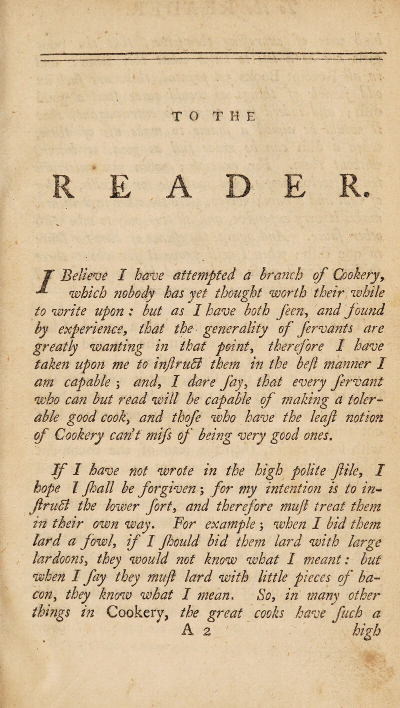 ■-a* — eW I T O < T H E T Believe I have attempted a branch of Cookery, which nobody has yet thought worth their while to write upon : but as 1 have both feen, and found by experience, that the generality of fervants are greatly wanting in that pointy therefore I have taken upon me to injiruffi them in the beft manner I am capable ; and, I dare fay, that every fervant who can but read will be capable of making a toler¬ able good cook, and thofe who have the leaf notion of Cookery cant mifs of being very good ones. If I have not wrote in the high polite file, I hope I fall be forgiven; for my intention is to in¬ fract the lower forty and therefore mufl treat them in their own way. For example ; when I bid them lard a fowl, if I fhould bid them lard with large lardoons, they would not know what I meant: but when I fay they mufl lard with little pieces of ba¬ con , they know what I mean. So, in many other things in Cookery, the great cooks have fuch a A 2 ' high