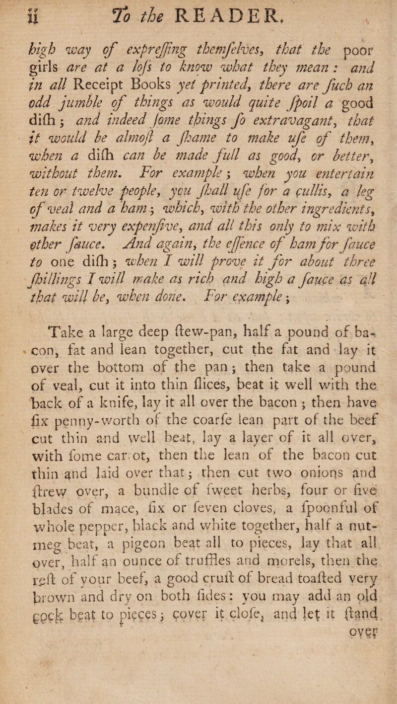 high way of exprefjing themjelves, that the poor girls are at a lofs to know what they mean : and in all Receipt Books yet printed, there are fuch an odd jumble of things as would quite Jpoil a good difh 5 and indeed Jome things fo extravagant, that it would be alnioji a Jhame to make ufe of them, when a difh can be made full as good, or better, without them. For example; when you entertain ten or twelve people, you Jhall ufe for a cullis, a leg of veal and a ham; which, with the other ingredients, makes it very expen five, and all this only to mix with other fauce. And again, the effence of ham for fauce to one difli; when I will prove it for about three fhi/lings I will make as rich and high a fauce as all that will be, when done. For example; Take a large deep ftew-pan, half a pound of ba¬ con, fat and lean together, cut the fat and lay it over the bottom of the pan ; then take a pound of veal, cut it into thin flices, beat it well with the back of a knife, lay it all over the bacon - then have fix penny-worth of the coarfe lean part of the beef cut thin and well beat, lay a layer of it all over* with fome carot, then the lean of the bacon cut thin and laid over that; then cut two onions and ftrevy over, a bundle of Tweet herbs, four or five blades of mace, fix or (even cloves, a fpoonful of whole pepper, black and white together, half a nut¬ meg beat, a pigeon beat all to pieces, lay that all over, half an ounce of truffles and morels, then the reft of your beef, a good cruft of bread toafted very brown and dry on both lides: you may add an old ggck beat to pieces 3 cover it clofe4 and let it (land ovey