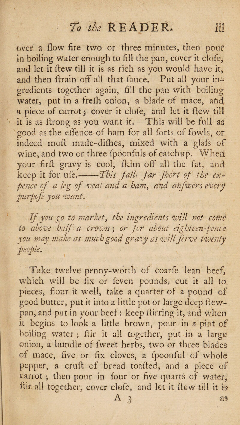 over a flow fire two or three minutes, then pouf in boiling water enough to fill the pan, cover it clofe, and let it flew till it is as rich as you would have it, and then (train off all that lance. Put all your gredients together again, fill the pan with boiling water, put in a frefh onion, a blade of mace, and a piece of carrot 5 cover it clofe, and let it flew till it is as ftrong as you want it. This will be full as good as the effence of bam for all forts of fowls, or indeed rnoft made-difhes, mixed with a glafs of wine, and two or three fpoonfuls of catchup. When your firft gravy is cool, fkim off all the fat, and keep it for ufe.-- —This fall far floor t of the ex- pence of a leg of veal and a ham, and anfwers every purpofe you want. If you go to market, the ingredients will not coinc to above half a crown; or for about eighteen-pence you may make as ?nuch good gravy as will ferve twenty people. Take twelve penny-worth of toarfe lean beef, which will be fix or feven pounds, cut it all to pieces, flour it well, take a quarter of a pound of good butter, put it into a little pot or large deep (lew- pan, and put in your beef: keep Airring it, and when it begins to look a little brown, pour in a pint of boiling water ; Air it all together, put in a large onion, a bundle of fweet herbs, two or three blades of mace, five or fix cloves, a fpoonful of whole pepper, a cruft of bread toafted, and a piece of carrot ; then pour in four or five quarts of water, flit all together, cover clofe, and let it (lew till it is A 1 as