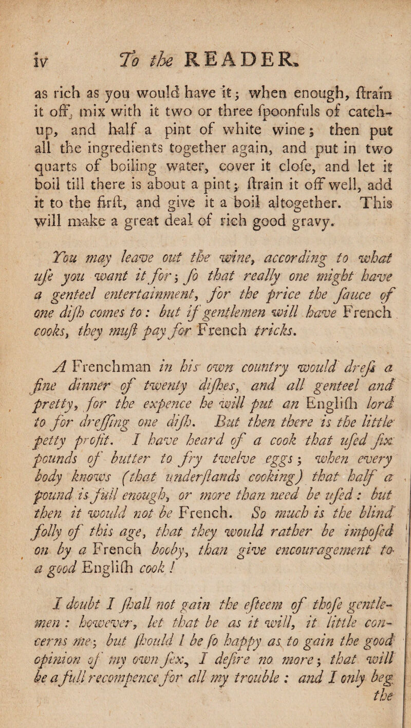 as rich as you would have it • when enough, dram it off, mix with it two or three fpoonfuls of catch¬ up, and half a pint of white wine; then put all the ingredients together again, and put in two quarts of boiling water, cover it clofe, and let it boil till there is about a pint;, drain it off well, add it to the firft, and give it a boil altogether. This will make a great deal of rich good gravy. You may leave out the■ wine, according to what ufe you want it for; fo that really one might have a genteel entertainment, for the price the fauce of one dijh comes to: but if gentlemen will have French cooks, they mufl pay for French tricks. A Frenchman in his■ own country would' drefi a fine dinner of twenty difloes, and all genteel and pretty, for the expence he will put an Englifh lord to for dr effing one dijh. But then there is the little- petty profit, I have heard of a cook that ufed fix: pounds of butter to fry twelve eggs; when every body knows (that under (lands cooking) that half a pound is full enough, or more than need be ufed: but then it would not be French. So much is the blind folly of this age, that they would rather be irnpofed on by a French booby, than give encouragement to* a good Englifh cook 1 1 doubt 1 (hall not gain the efteem of thofe gentle¬ men : however, let that he as it will, it little con¬ cerns me \ but fhould 1 be fo happy as; to gain the good opinion of my own fex7 I defire no more; that will be a full recommence for all my trouble : and I only beg the