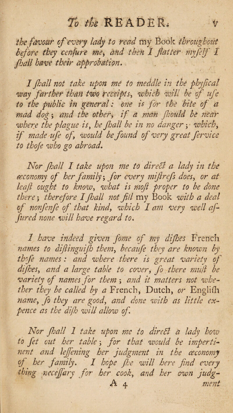 the favour of every lady to read my Book throughout before they cenfure me, and then 1 fiat ter thyfelf I Jhall have their approbation. I fie all not take upon me to meddle in the phyfical way farther than two receipts, which will be of ufe to the public in general: one is for the bite of a mad dog; and the other, if a man fioould be near where the plague is, he Jhall be in no danger; which, if 7n ade ufe of, would be found of very great fer vice to thoje who go abroad. Nor Jhall I take upon me to dir eel a lady in the economy of her family; for every miftrefs does, or at leaft ought to know, what is moft proper to be done there; therefore I Jhall not fill my Book with a deal of nonfenfe of that kind, which I am very well afi Jured none will have regard to. 1 have indeed given fome of my dijhes French names to difiingnijh them, becaufe they are known by thfie names: and where there is great variety of dijhes, and a large table to cover, fo there mull be variety of names for them ; and it matters not whe¬ ther they be called by a French, Dutch, or English name, fo they are good, and done with as little ex¬ pence as the difh will allow of ... t Nor fid all l take upon me to dir ell a lady how to Jet out her table; for that would be imperti¬ nent and lejfening her judgment in the ceconomy oj her family. I hope Jhe will here find every thing necefi'ary for her cook, and her own judg- A 4 merit