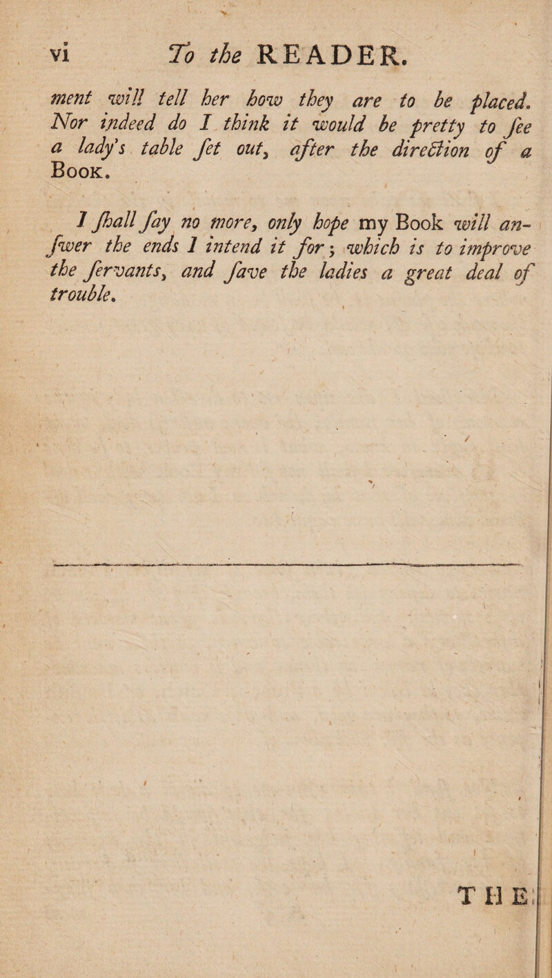 merit will tell her how they are to be placed. Nor indeed do I think it would be pretty to fee a lady s table Jet out, after the direction of a Book. 1 Jhall fay no more, only hope my Book will an- fwer the ends 1 intend it for j which is to improve the fervants, and fave the ladies a great deal of trouble. t /