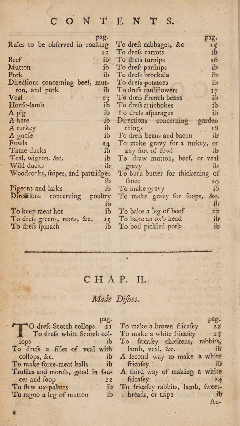 pag. pag. Rules to be obferved in 1 roalting To drefs cabbages, &e 12 To drefs carrots ib Beef ib To drefs turnips 16 Mutton ib To drefs parfnips ib Pork ib To drefs brockala ib Directions concerning beef, mut- To drefs potatoes ib ton, and pork ib To drefs cauliflowers *7 Veal 13 To drefs French beans ib Houfe-lamb ib To drefs artichokes ib A pig ib T0 drefs afparagus ib A hare ib Directions concerning garden A turkey ib things > • 18 A goofe ib T0 drefs beans and bacon ib Fowls 14 To make gravy for a turkey, or Tame ducks ib any fort of fowl ib Teal, wigeon, &c. ib To draw mutton, beef, or veal Wild ducks ib gravy ib Woodcocks, fnipes, and partridges To burn butter for thickening of ib fauce 19 Pigeons and larks ib To make gravy ib Directions concerning poultry To make gravy for {bops, &c. ib ib To keep meat hot ib To bake a leg of beef 20 To drefs greens, roots. &c. 15 To bake an ox’s head ib To drefs fpinach ib To boil pickled pork ib CHAP. II. Made Dijhes. pag. ^ ^ pag. TO drefs Scotch collops 21 To make a brown fricafey 2 z To drefs white Scotch col- To make a white fricafey 23' lops ' ib To fricafey chickens, rabbits. To drefs a fillet of veal with lamb, veal, &c. ib collops, &c. ib A fecond way to make a white To make force-meat balls ib fricafey ib Truffles and morels, good in fau- A third way of making a white ces and foop 22 fricafey 24 To ftew ox-palates ib To fricafey rabbits, lamb, fweet- To ragoo a leg of mutton ib . breads, or tripe ib' An- *