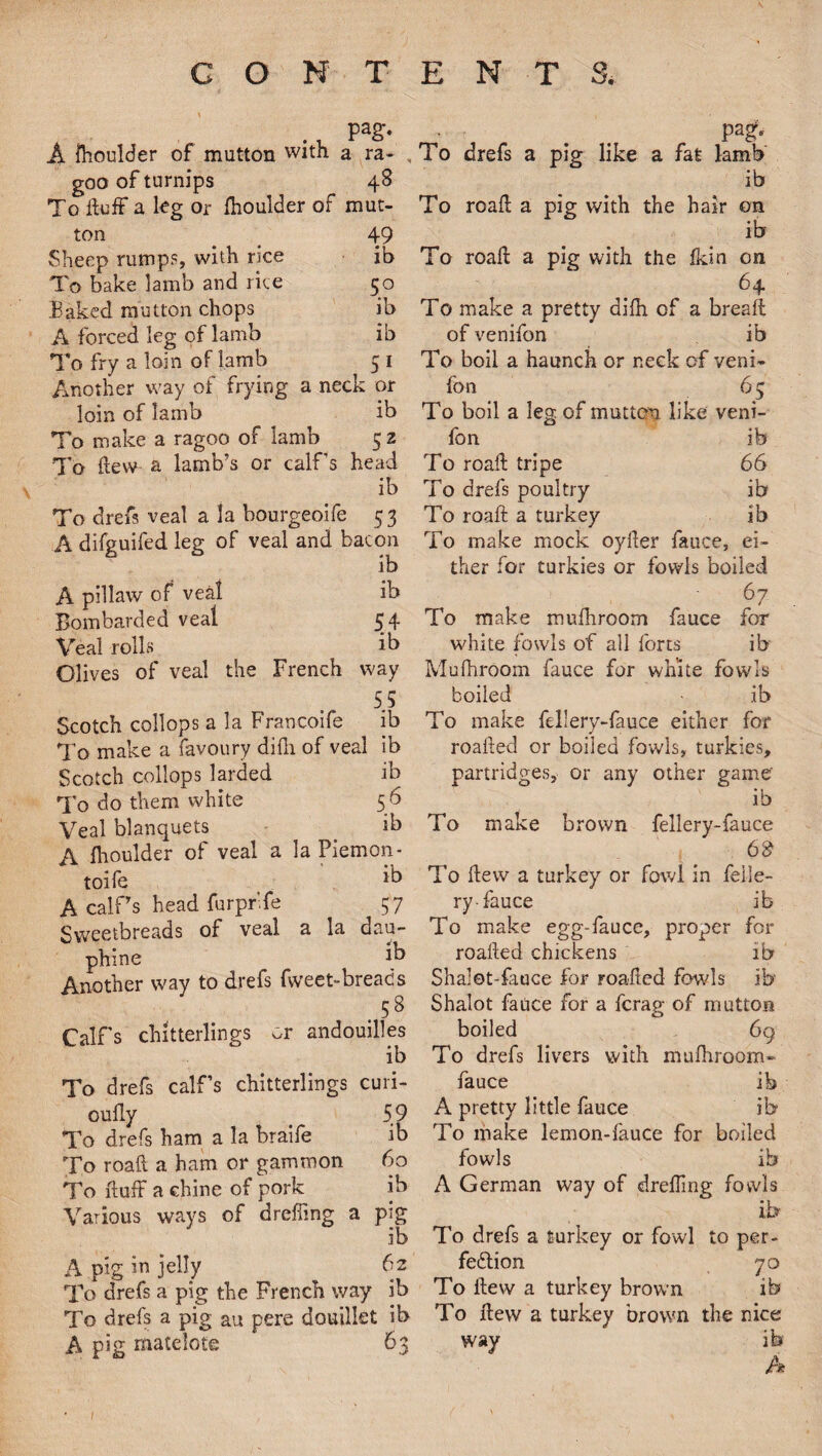 Pa£- A fhoulder of mutton with a ra- , goo of turnips 48 To fluff a kg or fhoulder of mut¬ ton 49 Sheep rumps, with rice ib To bake lamb and rice 50 Baked mutton chops ib A forced leg of lamb ib To fry a loin of lamb 5 1 Another way of frying a neck or loin of lamb ib To make a ragoo of lamb 52 To flew a lamb’s or calf’s head ib To drefs veal a la bourgeoife 53 A difguifed leg of veal and bacon ib A pillaw of veal ib Bombarded veal 54 Veal rolls ib Clives of veal the French way 55 Scotch collops a la Francoife ib To make a favoury difli of veal ib Scotch collops larded ib To do them white 5 6 Veal blanquets _ ib A fhoulder of veal a la Piemon- toife ' ^ A calf’s head furpr.fe 57 Sweetbreads of veal a la dau- phine ib Another way to drefs fweet-breads .58 Calf’s chitterlings ^r andouilles ib To drefs calf’s chitterlings curi- oufly 59 To drefs ham a la braife ib To roafl a ham or gammon 60 To fluff a chine of pork ib Various ways of dreffmg a pig ib A pig in jelly (]2 To drefs a pig the French way ib To drefs a pig au pere douillet ib A pig matelote 63 m* To drefs a pig like a fat lamb ib To roafl a pig with the hair on ib To roafl a pig with the fkin on 64 To make a pretty difh of a breaft of venifon ib To boil a haunch or neck of veni¬ fon 65 To boil a leg of mutton like veni¬ fon ib To roafl tripe 66 To drefs poultry ib To roafl a turkey ib To make mock oyfler fauce, ei¬ ther for turkies or fowls boiled 67 To make mufhroom fauce for white fowls of all forts ib Mufhroom fauce for white fowls boiled • .ib To make fellery-fauce either for roafled or boiled fowls, turkies, partridges, or any other game' ib To make brown fellery-fauce 68 To flew a turkey or fowl in felle¬ ry-fauce ib To make egg-fauce, proper for roafled chickens ib Shalot-fauce for roafled fowls ib Shalot fauce for a fcrag of mutton boiled 69 To drefs livers with mufhroom- fauce ib A pretty little fauce ib To make lemon-fauce for boiled fowls ib A German way of drefling fowls ib To drefs a turkey or fowl to per¬ fection 70 To flew a turkey brown ib To flew a turkey brown the nice way ib A /