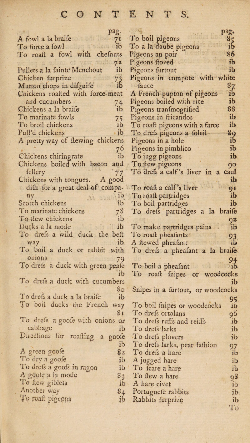 Pa2- A fowl a la braife 71 To force a fowl ib To roaH a fowl with chefnuts 72 Pallets a la fainte1 Menehout ib Chicken furprize 73 Mutton chops in difguife ib Chickens roafled with force-meat and cucumbers 74 Chickens a la braife ib To marinate fowls 75 To broil chickens ib Pull’d chickens ib A pretty way of Hewing chickens • .' .. i6 Chickens chiringrate ib Chickens boiled with bacon agd fellery '77 Chickens with tongues. A good dilh for a great deal of compa¬ ny ib Scotch chickens ib To marinate chickens 78 Tq Hew chickens ib Ducks a la mode ib To drefs a wild duck the belt vvay ib To boil a duck or rabbit with onions 79 To drefs a duck with green peale ib To drefs a duck with cucumbers 80 To boil pigeons To a la daube pigeons Pigeons au poir Pigeons floved Pigeons furtout pag, 85 ib 86 ib ib Pigeons in compote with white fauce 87 A French pupton of pigeons ib Pigeons boiled with rice ib Pigeons tranfmogrified 88 Pigeons in fricandos ib To roaH pigeons with a farce ib To drefs pigeons a. foieil Pigeons in a hole Pigeons in pimblico To jugg pigeons To Hew pigeons To'drefs a calf’s liver in a caul ' & To roaH a calf’s liver To roaH partridges To boil partridges ib ib ib 90 lb ib To drefs partridges a la braife 92 ib 93 ib To make partridges pains To roaH phealants A Hewed pheafant To drefs a pheafant a la braife 94- ib woodcocks To boil a pheafant To roaH fnipes or ib To drefs a duck a la braife ib 95 To boil ducks the French way To boil fnipes or woodcocks it> 81 To drefs ortolans 96 To drefs a goofe with onions or T0 drefs ruffs and reiffs ib cabbage ib To drefs larks ib pire&ions for roalling a goofe To drefs plovers • r 10 ib To drefs larks, pear falhion 97 A green goofe 82 To drefs a hare ib To dry a goofe ib A jugged hare ib To drefs a goofs in ragqo ib To Icare a hare ib A goofe a 1? mode 83 To flew a hare 98 To Hew giblets ib A hare civet ib Another way 84 Portuguefe rabbits ib To roaH pigeons ib Rabbits furprize ib ♦r-r '