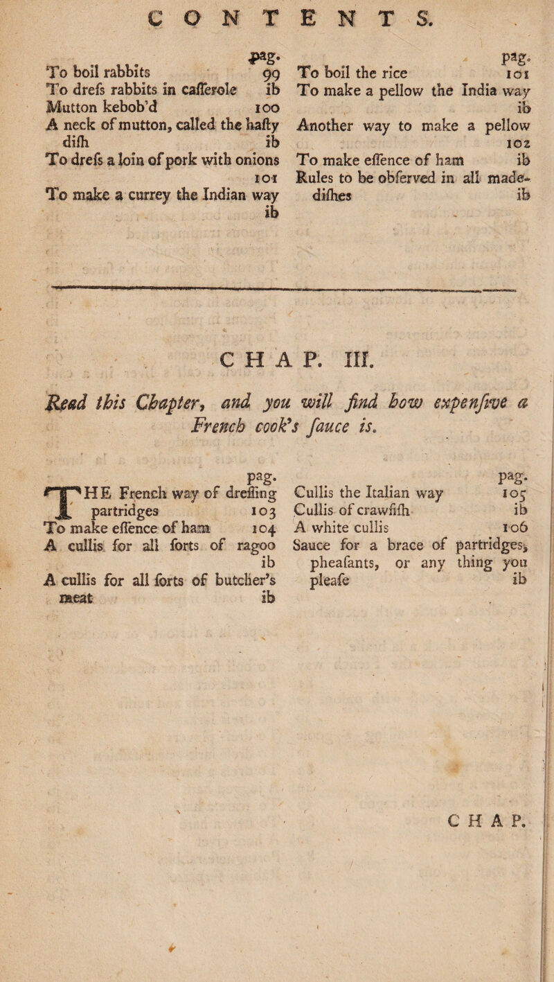 4>ag. To boil rabbits 99 To drefs rabbits in cafferole ib Mutton kebob’d 100 A neck of mutton, called the hafly dim _ ib To drefs a loin of pork with onions 101 To make a currey the Indian way ib pag* To boil the rice 101 To make a pellow the India way *1 10 Another way to make a pellow 102 To make offence of ham ib Rules to be obferved in all made- dimes ib chap. in. Read this Chapter, and you will find bow expenfive a French cook’s fauce is. pag. _ _ pag. THE French way of dreffing Cullis the Italian way 105 partridges 103 Cullis ofcrawhm ib To make eflence of ham 104 A white cullis 106 A cullis for all forts of ragoo Sauce for a brace of partridges* ib pheafants, or any thing you A cullis for all forts of butcher’s pleafe ib meat ib