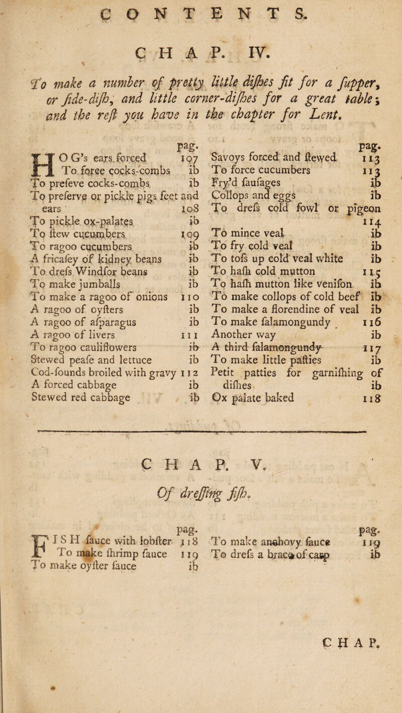 CHAP. IV. % ■ ■ * ‘ 1 I To make a number of pretty Utile dijhes fit for a fuppery or fide-difhy and little corner-dtjhes for a great tables and the ref you have in the chapter for Lent. pag. HOG’s ears forced 107 To force cocks-combs ib To prefeve cocks-combs ib To preferve or pickle pigs feet and ears r.08 To pickle ox-palates ib To flew cucumbers 1.09 To ragoo cucumbers ib A fricafey of kidney beans ib To drefs Windfor beans ib Tq make jumballs ib To make a ragoo of onions 110 A ragoo of oyfters ib A ragoo of afparagus ib A ragoo of livers 111 To ragoo cauliflowers ib Stewed peafe and lettuce ib Cod-founds broiled with gravy 112 A forced cabbage ib Stewed red cabbage ib pag. Savoys forced and ilewed 113 To force cucumbers 113 Fry’d faufages ib Collops and eggs ib To drefs coid fowl or pigeon 1 *4 To mince veal ib To fry cold veal ib To tofs up cold veal white ib To hafh cold mutton 113 To hafh mutton like venifon ib To make collops of cold beef ib To make a florendine of veal ib To make falamongundy 116 Another way ib A third falamongundy 117 To make little patties ib Petit patties for garnifhing of diflies. ib Ox palate baked 118 chap. v. Of dr effing fifh „ pag. T? I S H fauce with lobfler 118 .1/ To make fhrimp fauce 119 To make oyfter fauce ib 1 o make aimnovy fauce 119 To drefs a bxac^of casp ib i