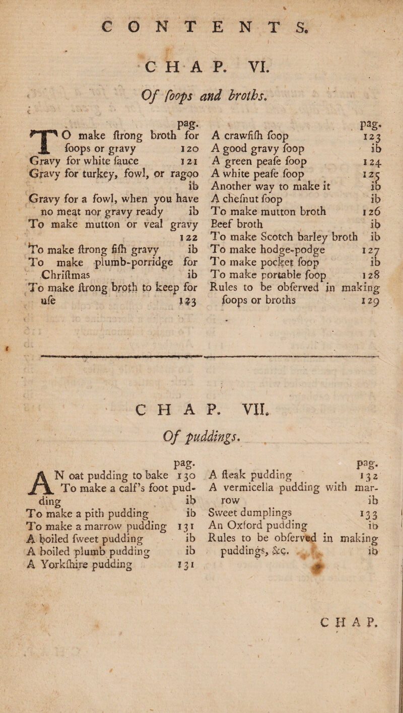 CHAP. VI. Of foops and broths. K. ' ' ’ ' /- pag. pag, TO make flrong broth for A crawfifh foop 123 foops or gravy 120 A good gravy foop ib Gravy for white fauce 121 A green peafe foop 124 Gravy for turkey, fowl, or ragoo A white peafe foop 125 ib Another way to make it ib Gravy for a fowl, when you have A chefnut foop ib no meat nor gravy ready ib To make mutton broth 126 To make mutton or veal gravy Beef broth ib 122 To make Scotch barley broth ib *To make ftrong fifh gravy ib To make hodge-podge 127 To make plumb-porridge for To make pocket foop ib Chriftmas ib To make portable foop 128 To make ftrong broth to keep for Rules to be obferved in making life foops or broths 129 CHAP. VII. Of puddings. pag. Pag- /k N oat pudding to bake 130 A desk pudding 132 JfjL To make a calf’s foot pud- A vermicelia pudding with mar- ding ib row ib To make a pith pudding ib Sweet dumplings *33 To make a marrow pudding I31 An Oxford pudding ib A boiled fweet pudding ib Rules to be obferved in making A boiled plumb pudding ib puddings, &q. ib A York (hire pudding 131 •' • m C H A P,