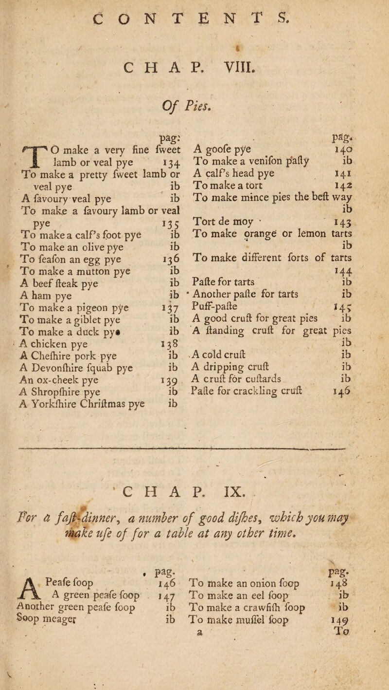 4 CHAR VIIL Of Pies. pag.' . pag* TO make a very fine fweet A goofe pye 140 lamb or veal pye 134 To make a venifon p'afty ib To make a pretty fweet lamb or A calf’s head pye 141 veal pye ib To make a tort 142 A favoury veal pye ib To make mince pies the beft way To make a favoury lamb or veal ib pye 135 Tort de moy • 143 To make a calf’s foot pye ib To make orange or lemon tarts To make an olive pye ib ib To feafon an egg pye 136 To make different forts of tarts To make a mutton pye ib 144 A beef fteak pye ib Pafte for tarts ib A ham pye ib * Another pafte for tarts ib To make a pigeon pye 137 Puff-pafte ?4> To make a giblet pye ib A good cruft for great pies ib To make a duck py# ib A ftanding cruft for great pies i A chicken pye 138 ib A Chefhire pork pye ib A cold cruft ib A Devonftiire fquab pye ib A dripping cruft ib An ox-cheek pye 139 A cruft for cuftards ib A Shropfnire pye ib Palle for crackling cruft 146 A Yorkfhire Chriftmas pye ib . ’CHAR IX, . Far a faft-dinner, a number of good difkes, which you may make ufe of for a table at any other time. ' . ■ * . \ . Pag’ . Pag- A Peafefoop 146 To make an onion foop J48 TJL A green peafe foop . 147 To make an eel foop ib Another green peafe foop ib To make a crawfifh foop ib Soop meager ib To make muffel loop 149 ' ' ' A ' To