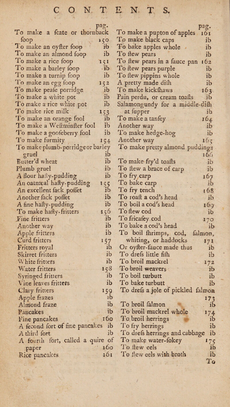 \ • . <*a ■ ' ' ■■ '■ . Pas- To make a fcate or thornback foop *5° T 0 make an oyfler foop ib To make an almond foop ib To make a rice foop I51 To make a barley foop ib To make a turnip foop ib To make an egg foop 152 To make peafe porridge ib To make a white pot ib To make a rice white pot ib To make rice milk 5 93 To make an orange fool ib To make a Weftminfler fool ib To make a goofeberry fool ib To make furmity To make plumb-porridge or barley gruel ib Butter’d wheat ib Plumb gruel ib A flour hallv-pudding ib An oatmeal hafty-pudding An excellent fack poffet ib Another fade poffet ib A fine hafly-pudding ib To make haffy-fritters 156 JFine fritters ib Another way ib Apple fritters ib Curd fritters 157 Fritters royal ib Skirret fritters ib White fritters ib Water fritters 158 Syringed fritters ib Vine leaves fritters ib Clary fritters 159 Apple frazes ib Almond fraze ib Pancakes ib Fine pancakes 160 A fecond fort of fine pancakes ib A third fort ib A fourth fort, called a quire of paper 160 Rice pancakes 161 pag. To make a pupton of apples 16 i To make black caps ib To bake apples whole ib To flew pears ib To flew pears in a faucc pan 162 To hew pears purple ib To flew pippins whole ib A pretty made difli ib To make kickfhaws 363 Pain perdu, or cream toahs. ib Salamongundy for a middle-difh at fupper ib To make a tanfey 164 Another way ib To make hedge-hog ib Another way 16^ To make pretty almond puddings 166 To make fry’d toafls ib To flew a brace of carp ib To fry carp j 67 To bake carp ib To fry tench 168 To roaft a cod’s head ib To boil a cod’s head 169 To flew cod ib Tofricafey cod 17a To bake a cod’s head i b To boil fhrimps, cod, falmon, whiting, or haddocks 171 Or oyfler-fauce made thus ib To drefs little fifli ib To broil mackrei 172 To broil weavers ib To boil turbutt ib To bake turbutt ib To drefs a jole of pickled falmon To broil falmon ib To broil mackrei whole 174 To broil herrings - ib To fry herrings ib To drefs herrings and cabbage ib To make water-fokey 175 To flew eels ib To flew eels with broth ib To f