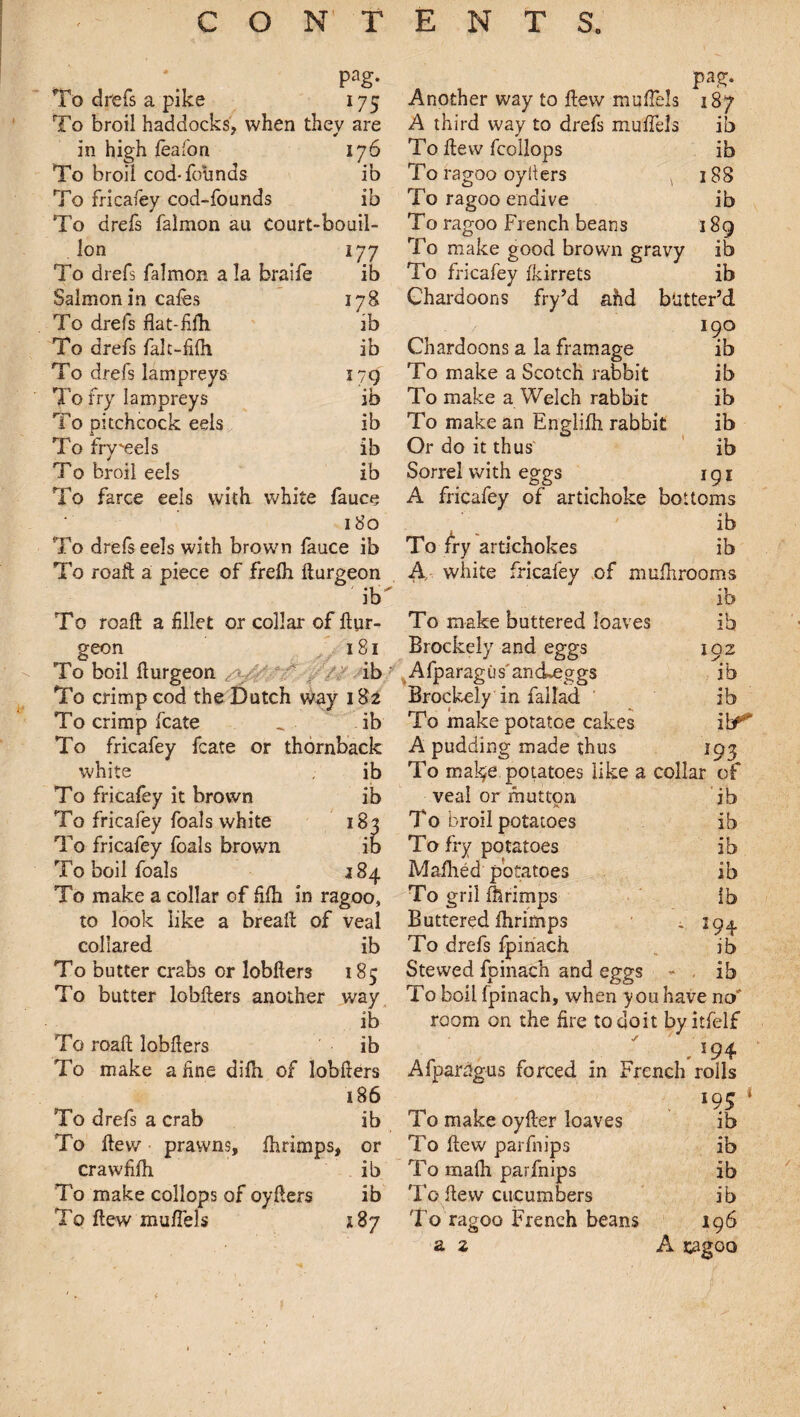 * 4 pag- pag. To drefs a pike 17; Another way to flew muflels 187 To broil haddocks, when thev are A third way to drefs muffels ib in high feafon 176 To flew fcollops ib To broil cod-founds ib To ragoo oyIters 188 To fricafey cod-founds ib To ragoo endive ib To drefs falmon au Court-bouil- To ragoo French beans 189 Ion 177 To make good brown gravy ib To drefs falmon a la braife ib To fricafey fkirrets ib Salmon in cafes 178 Chardoons fry’d ahd butter’d To drefs flat-fifh 'ib IQO To drefs falc-fifh ib Chardoons a la framage lb To drefs lampreys 179 To make a Scotch rabbit ib To fry lampreys ib To make a Welch rabbit ib To pitchcock eels ib To make an Englifh rabbit ib To fry'eels ib Or do it thus ib T0 broil eels ib Sorrel with eggs IQl To farce eels with white fauce A fricafey of artichoke bottoms 180 / ib To drefs eels with brown fauce ib To fry artichokes ib To roaft a piece of frefh fturgeon A, white fricafey of mufhrooms ib ib To roaft a fillet or collar of ftur- To make buttered loaves ib geon 181 Brockely and eggs To boil fturgeon ' ib Afparagus'anckeggs To crimp cod the Dutch way 182 Brockely in fallad To crimp fcate „ ib To makepotatoe cakes To fricafey fcate or thornback A pudding made thus 192 184 white . ib To fricafey it brown ib To fricafey foals white 18' To fricafey foals brown To boil foals To make a collar of fifh in ragoo, to look like a break of veal collared ib To butter crabs or lobfters 185 To butter lobfters another way ib To roaft lobfters ib To make a fine difh of lobflers 186 ib ib *93 To drefs a crab ib To flew prawns, fhrimps, or crawfifh ib To make collops of oyflers ib To flew muflels x 87 To make potatoes like a collar of veal or mutton ib To broil potatoes ib To fry potatoes ib Mafhed potatoes ib To gril fhrimps lb Buttered fhrimps . 194 To drefs fpinach ib Stewed fpinach and eggs - ib To boil fpinach, when you have no' room on the fire to doit byitfelf . *?4 Afparagus forced in French rolls *95 To make oyfter loaves ib To flew parfnips ib To rnafh parfnips To flew cucumbers To ragoo French beans a 2 ib ib 196 A cagoo