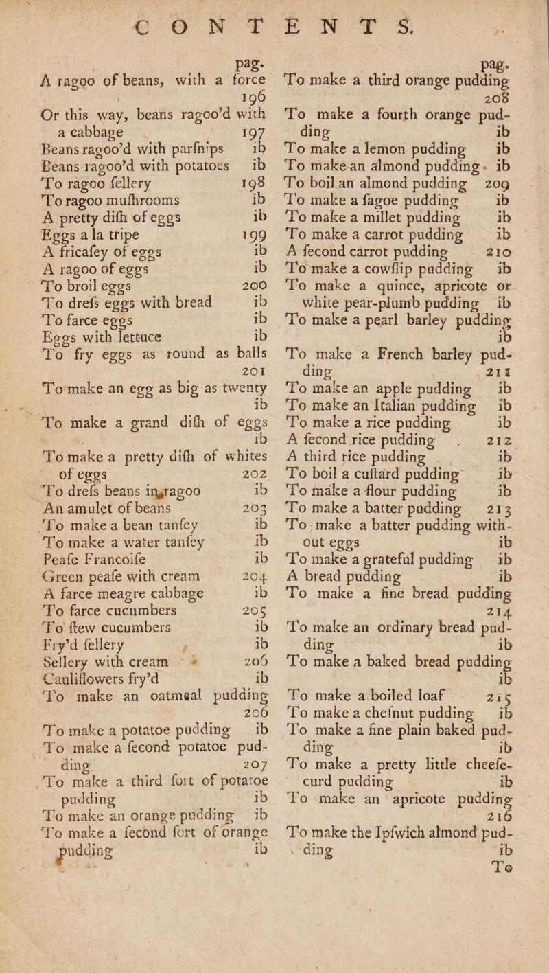 pag. A ragoo of beans, with a force 196 Or this way, beans ragoo’d with a cabbage 197 Beans ragoo’d with parfnips ib Beans ragoo’d with potatoes ib To ragoo fellery 198 To ragoo muihrooms ib A pretty difh of eggs ib Eggs a la tripe 199 A fricafey of eggs ib A ragoo of eggs ib To broil eggs 200 To drefs eggs with bread ib To farce eggs ib Eggs with lettuce ib To fry eggs as round as balls 201 To make an egg as big as twenty ib To make a grand difh of eggs ib To make a pretty difh of whites of eggs 202 To drefs beans ir^ragoo ib An amulet of beans 203 To make a bean tanfey ib To make a water tanfey ib Peafe Francoife ib Green peafe with cream 204. A farce meagre cabbage ib To farce cucumbers 205 To Hew cucumbers ib Fry’d fellery ib Sellery with cream 206 Cauliflowers fry’d ib To make an oatmeal pudding- 206 To make a potatoe pudding ib To make a fecond potatoe pud¬ ding 207 To make a third fort of potatoe pudding ib To make an orange pudding ib To make a fecond fort of orange pudding ib pag. To make a third orange pudding 208 To make a fourth orange pud¬ ding ib To make a lemon pudding ib To make an almond pudding r ib To boil an almond pudding 209 To make a fagoe pudding ib To make a millet pudding ib To make a carrot pudding ib A fecond carrot pudding 210 To make a cowflip pudding ib To make a quince, apricote or white pear-plumb pudding ib To make a pearl barley pudding ib To make a French barley pud¬ ding 211 To make an apple pudding ib To make an Italian pudding ib To make a rice pudding ib A fecond .rice pudding 212 A third rice pudding ib To boil a cuftard pudding ib To make a flour pudding ib To make a batter pudding 213 To make a batter pudding with¬ out eggs ib To make a grateful pudding ib A bread pudding ib To make a fine bread pudding 214 To make an ordinary bread pud¬ ding ib To make a baked bread pudding ib To make a boiled loaf 215 To make a chefnut pudding ib To make a fine plain baked pud¬ ding ib To make a pretty little cheefe- curd pudding ib To make an apricote pudding 216 To make the Ipfwich almond pud- . ding ib