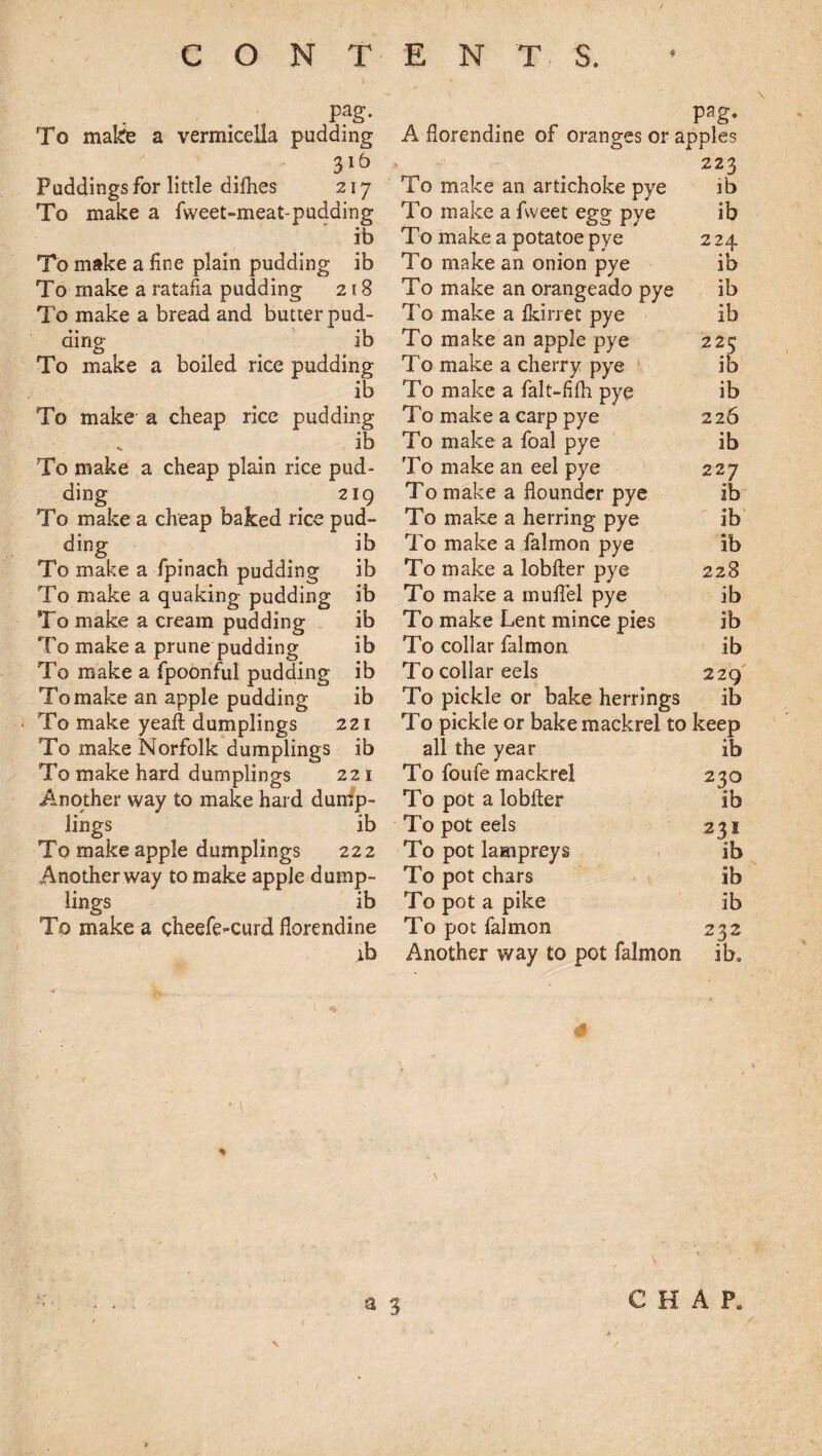 Pag- To make a vermicella pudding 316 Puddings for little difhes 217 To make a fweet-meat-pudding ib To make a fine plain pudding ib To make a ratafia pudding 218 To make a bread and butter pud¬ ding ib To make a boiled rice pudding ib To make- a cheap rice pudding „ ib To make a cheap plain rice pud¬ ding 219 To make a cheap baked rice pud- ib ib ib ib ib ib ib ding To make a fpinach pudding To make a quaking pudding To make a cream pudding To make a prune pudding To make a fpoonful pudding To make an apple pudding To make yeafl dumplings 221 To make Norfolk dumplings ib To make hard dumplings 221 Another way to make hard dump¬ lings ib To make apple dumplings 222 Another way to make apple dump¬ lings ib To make a cheefe-curd florendine ib Pag- A florendine of oranges or apples 223 To make an artichoke pye ib To make a fvveet egg pye ib To make a potatoe pye 224 To make an onion pye ib To make an orangeado pye ib To make a Ikirret pye ib To make an apple pye 225 To make a cherry pye ib To make a falt-fifh pye ib To make a carp pye 226 To make a foal pye ib To make an eel pye 227 To make a flounder pye ib To make a herring pye ib To make a falmon pye ib To make a lobfter pye 228 To make a muflfel pye ib To make Lent mince pies ib To collar falmon ib To collar eels 229 To pickle or bake herrings ib To pickle or bake mackrel to keep all the year ib To foufe mackrel 230 To pot a lobfter ib To pot eels 231 To pot lampreys ib To pot chars ib To pot a pike ib To pot falmon 232 Another way to pot falmon ib.