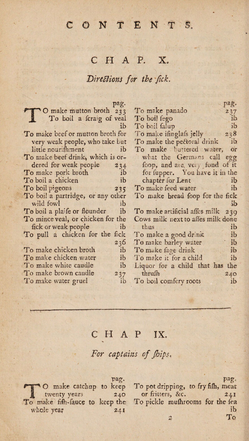 CHAP. X. DircBions for the fick. pag. TO make mutton broth 233 To boil a fcralg of veal ib To make beef or mutton broth For very weak people, who take but little nourishment ib To make beef drink* which is or¬ dered for weak people 234 To make pork broth ib To boil a chicken ib To boil pigeons 235 To boil a partridge, or any other wild fowl ib To boil a plalfe or flounder ib To mince veal, or chicken for the fick or weak people ib To pull a chicken for the flck 236 To make chicken broth ib To make chicken water ib To make white caudle ib To make brown caudle 237 To make water gruel ib pag. To make panado 237 To boil fego ib. To boil falup ib To make iflnglafs jelly 238 To make the peftoral drink ib To make 1 uttered water, or what the Germans call egg foop, and are, ve; y fond of it for fupper. You have it in the chapter for Lent ib To make feed water ih To make bread foop for the fick ib To make artificial affes milk 239 Cows milk next to affes milk done thus ib To make a good drink ib To make barley water ib To make fage drink ib To make it for a child ib Liquor for a child that has the thrufh 240 To boil comfery roots ib CHAP IX. For captains of Jhips* pag. TO make catchup to keep twenty years 240 To make fifli-fauce to keep the whole yea? 241 To pot dripping, to fryfifh, meat or fritters, &c. 241 To pickle mufhrooms for the fea ib