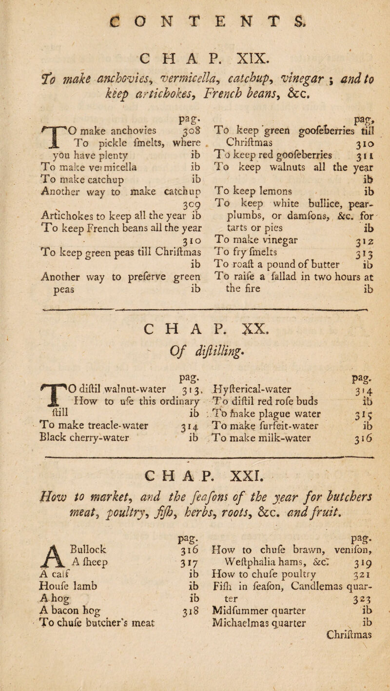 CHAP. XIX. fo make anchovies, vermicella? catchups vinegar ; and to keep artichokes, French beans, &c. pag. TO make anchovies 308 To pickle fmelts, where you have plenty ib To make vet micella ib To make catchup ib Another way to make catchup 3°9 Artichokes to keep all the year ib To keep French beans all the year 3i° To keep green peas till Chriftmas ib Another way to preferve green peas ib pag, T0 keep green goofeberries till Chriftmas 310 To keep red goofeberries 311 To keep walnuts all the year ib To keep lemons ib To keep white bullice, pear- plumbs, or damfons, &c. for tarts or pies ib To make vinegar 312 To fry fmelts 313 To roaft a pound of butter ib To raife a fallad in two hours at the fire ib CHAP. XX, Of diftilling. . . . PaS- . Pag- # p0diftil walnut-water 313, .Hyfterical-water 314 1 How to uie this ordinary To diftil red rofe buds ib ftill ib To foake plague water 313 To make treacle-water 314 To make furfeit-water ib Black cherry-water ib To make milk-water 316 CHAP. XXL How to market, and the feafons of the year for butchers meat, poultry, JiJh, herbs, roots, &c. and fruit. pag. A Bullock Jfjk A fheep 316 317 A calf ib Houfe lamb ib A hog ib A bacon hog 318 To chufe butcher's meat Pag* How to chufe brawn, venifon, Weftphalia hams, &c7 319 How to chuie poultry 321 Fifti in feafon, Candlemas quar¬ ter 323 Midfummer quarter ib Michaelmas quarter ib Chriftmas \ s