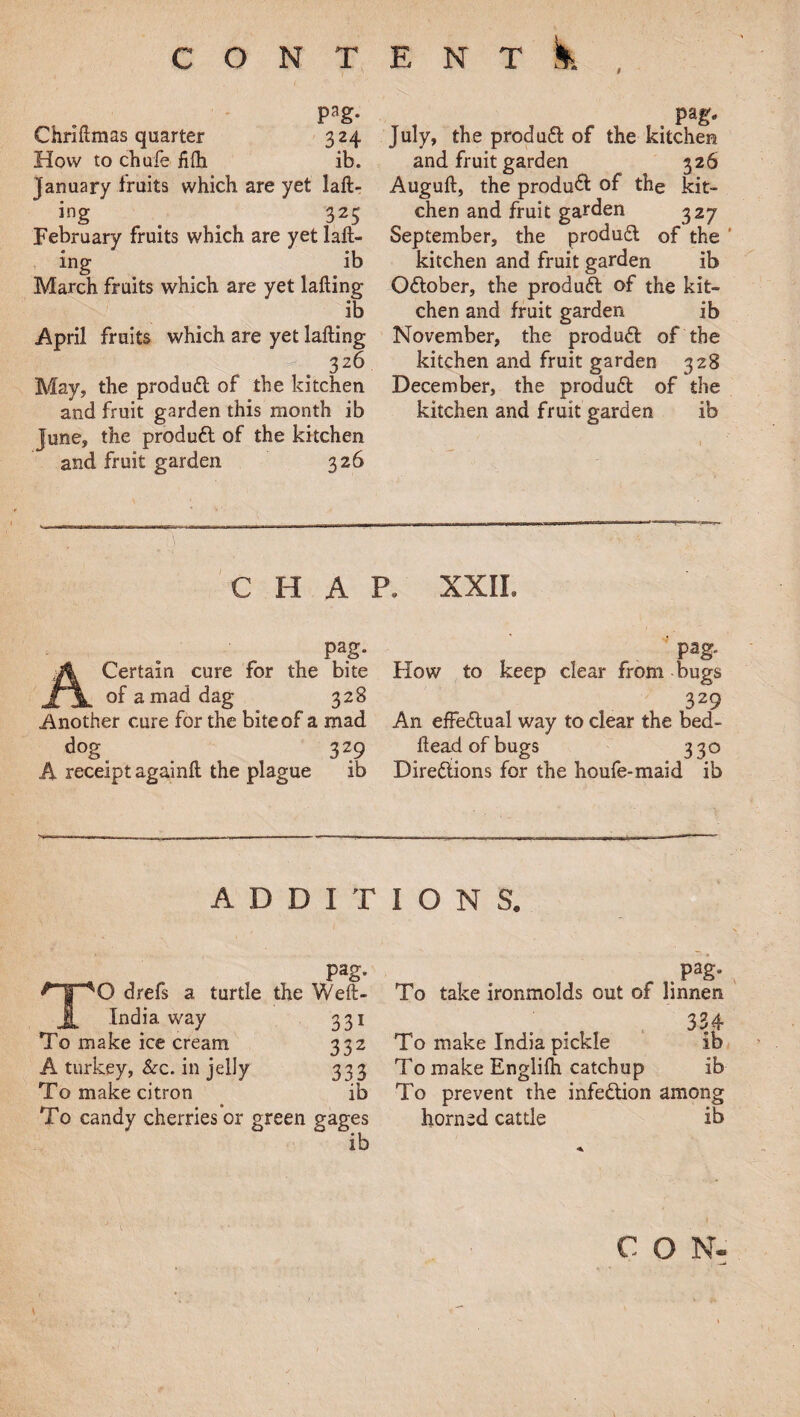 Pag- Chriflmas quarter 324 How to chafe fifli ib. January fruits which are yet lafl- ing _ ^ 325 February fruits which are yet 1 ail¬ ing ib March fruits which are yet lafling ib April fruits which are yet lafling 326 May, the produdl of the kitchen and fruit garden this month ib June, the produdl of the kitchen and fruit garden 326 July, the produ6l of the kitchen and fruit garden 326 Augufl, the produ& of the kit¬ chen and fruit garden 327 September, the produft of the kitchen and fruit garden ib October, the produdl of the kit¬ chen and fruit garden ib November, the produdl of the kitchen and fruit garden 328 December, the produft of the kitchen and fruit garden ib i CHAP. XXII. pag. Certain cure for the bite of a mad dag 328 Another cure for the bite of a mad dog^ 329 A receipt againfl the plague ib pag. How to keep clear from bugs 329 An effe£lual way to clear the bed¬ head of bugs 330 Directions for the houfe-maid ib Pag. TO drefs a turtle the Weft- India way 331 To make ice cream 332 A turkey, &c. in jelly 333 To make citron ib To candy cherries or green gages ib IONS. pag. To take ironmolds out of linnen 334 To make India pickle ib To make Englifh catchup ib To prevent the infection among horned cattle ib C O N- \ '