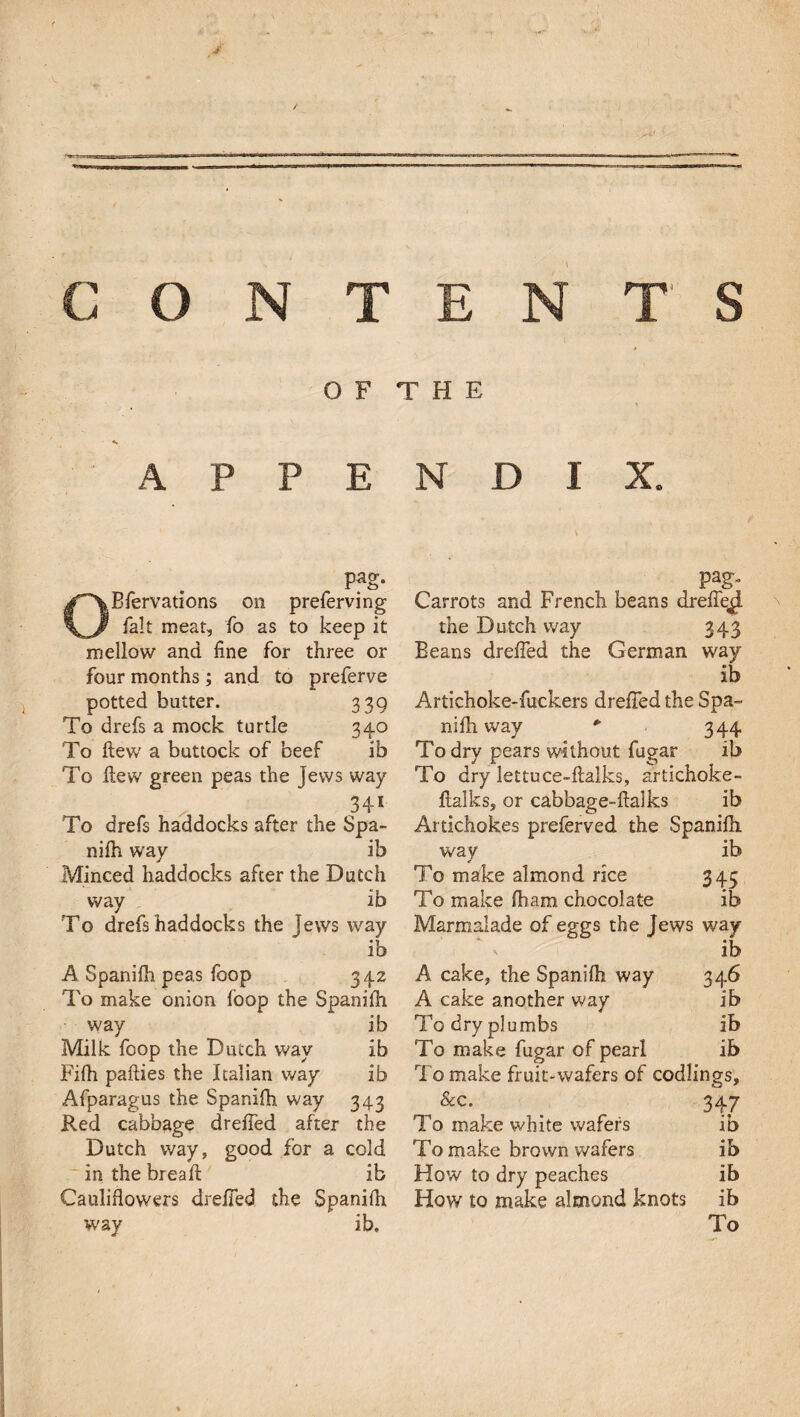 OF THE A P P E pag. Bfervations on preferving fait meat, fo as to keep it mellow and fine for three or four months ; and to preferve potted butter. 339 To drefs a mock turtle 340 To ftew a buttock of beef ib To ftew green peas the jews way 34* To drefs haddocks after the Spa¬ nifh way ib Minced haddocks after the Dutch way ib To drefs haddocks the jews way ib A Spanifh peas foop 342 To make onion loop the Spanifh way ib Milk foop the Dutch way ib Fifh pafties the Italian way ib Afparagus the Spanifh way 343 Red cabbage drefied after the Dutch way, good for a cold in the breaft ib Cauliflowers drefied the Spanifh way ib. N D I X. pag. Carrots and French beans drefiejl the Dutch way 343 Eeans drefied the German way ib Artichoke-fuckers drefied the Spa¬ nifh way * 344 To dry pears without fugar ib To dry lettuce-ftalks, artichoke- ftalks, or cabbage-ftalks ib Artichokes preferved the Spanifh way ib To make almond rice 345 To make fbam chocolate ib Marmalade of eggs the Jews way ib A cake, the Spanifh way 346 A cake another way ib To dry plumbs ib To make fugar of pearl ib To make fruit-wafers of codlings, . 347 To make white wafers ib To make brown wafers ib How to dry peaches ib How to make almond knots ib To