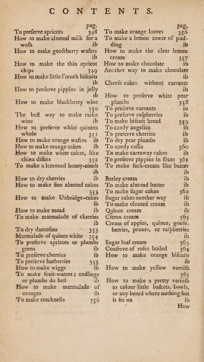 CONTENT S. pag. To preferve apricots 348 How to make almond milk for a wafh ib How to make goofeberry wafers ib How to make the thin apricot chips . 349 How to make little French bifcuits ib How to preferve pippins in jelly ib How to make blackberry wine , 35° The bell way to make raifm wine ib How to. preferve white quinces whole . 351 How to make orange wafers ib How to make orange cakes ib How to make white cakes, like . china difhes 352 To make a lemoned honey-comb ib How to dry cherries ib How to make fine almond cakes 353 How to make Uxbridge-cakes ib How to make mead ib To make marmalade of cherries ib To dry damofins 353 Marmalade of quince white 354 To preferve apricots or plumbs green ib To preferve cherries ib To preferve barberries 355 How to make wiggs ib To make fruit-waters; codlings or plumbs do belt ib How to make marmalade of oranges ib T 0 make cracknells 356 Pag:. To make orange loaves 356 To make a lemon tower of pud¬ ding ib How to make the clear lemon 357 ib cream How to make chocolate Another way to make chocolate ib Cheefe-cakes without currants ib How to preferve white pear plumbs 3 58 To preferve currants ib To preferve rafpberries ib To make bifcuit bread 359 To candy angelica ib To preferve cherries ib To dry pear plumbs ib To candy callia 360 To make carraway cakes ib To preferve pippins in flices 361 To make fack-cream like butter ib Barley cream ib To make almond butter ib To make fugar cakes 362 Sugar cakes another way ib To make clouted cream ib Quince cream ib Citron cream 363 Cream of apples, quince, goofe- berries, prunes, or rafpberries ib Sugar loaf cream 363 Conferve of rofes boiled 364 How to make orange bifcuits ib How to make yellow varnifh 365 How to make a pretty varnifh to colour little bafkets, bowls, or any board where nothing hot is fet on ib How