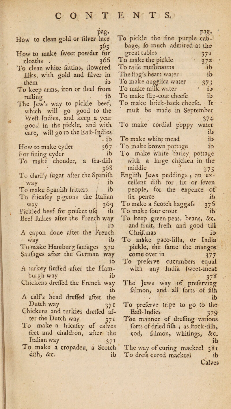 pag. How to clean gold or filver lace 365 How to make Tweet powder for cloaths , . 366 To clean white fattins, flowered filks, with gold and filver in them ib To keep arms, iron or fleel from rafting ib The Jew’s way to pickle beef, which will go good to the Weft-Indies, and keep a year good , in the pickle, and with care, will eo to the halt-Indies V ib How to make cyder 367 For fining cyder ib To make chouder, a fea-difh 368 To clarify fugar after the Spanifh way v ib To make Spanifh fritters / ib To fricafey pigeons the Italian way >369 Pickled beef for prefent ufe| ib Beef ftakes after the Frencjh way ' ib A capon done after the French way ib To make Hamburg faufages 370 Saufages after the German way ib A turkey fluffed after the Ham¬ burgh way ib Chickens dreffed the French way ib A calf’s head drefled after the Dutch way 371 Chickens and turkies dreffed af¬ ter the Dutch way 371 To make a fricafey of calves feet and chaldron, after the Italian way 371 To make a cropadeu, a Scotch difh, See. ib pag. To pickle the fine purple cab¬ bage, fo much admired at the great tables 371 To make the pickle 372 To raife mufhrooms ib The flag’s heart water ib To make angelica water 37.3 To make milfc water * ib To make flip-coat cheefe ib To make brick-back cheefe. It muft be made in September ■ v 374 To make cordial poppy water ib To make white mead ib To make brown pottage ib To make white barley pottage with a large chicken in the middle ^ 37 S Englifh Jews puddings ; an ex¬ cellent difh for fix or feven people, for the expence of fix pence ib To make a Scotch haggafs 376 To make four crout ib To keep green peas, beans, &c. and fruit, frefh and good till Chriflmas ib To mikke paco-lilla, or India pickle, the fame the mangos come over in 377 To preferve cucumbers equal with any India fweet-meat . , - 378 The Jews way of preferving falmon, and all forts of fifh ; r' ib To preferve tripe to go to the Eaft-Indies 379 The manner of dreffmg various forts of dried fifh ; as ftock-fifh, cod, falmon, whitings, &c. ib The way of curing mackrel 381 To drefs cured mackrel , ib Calves