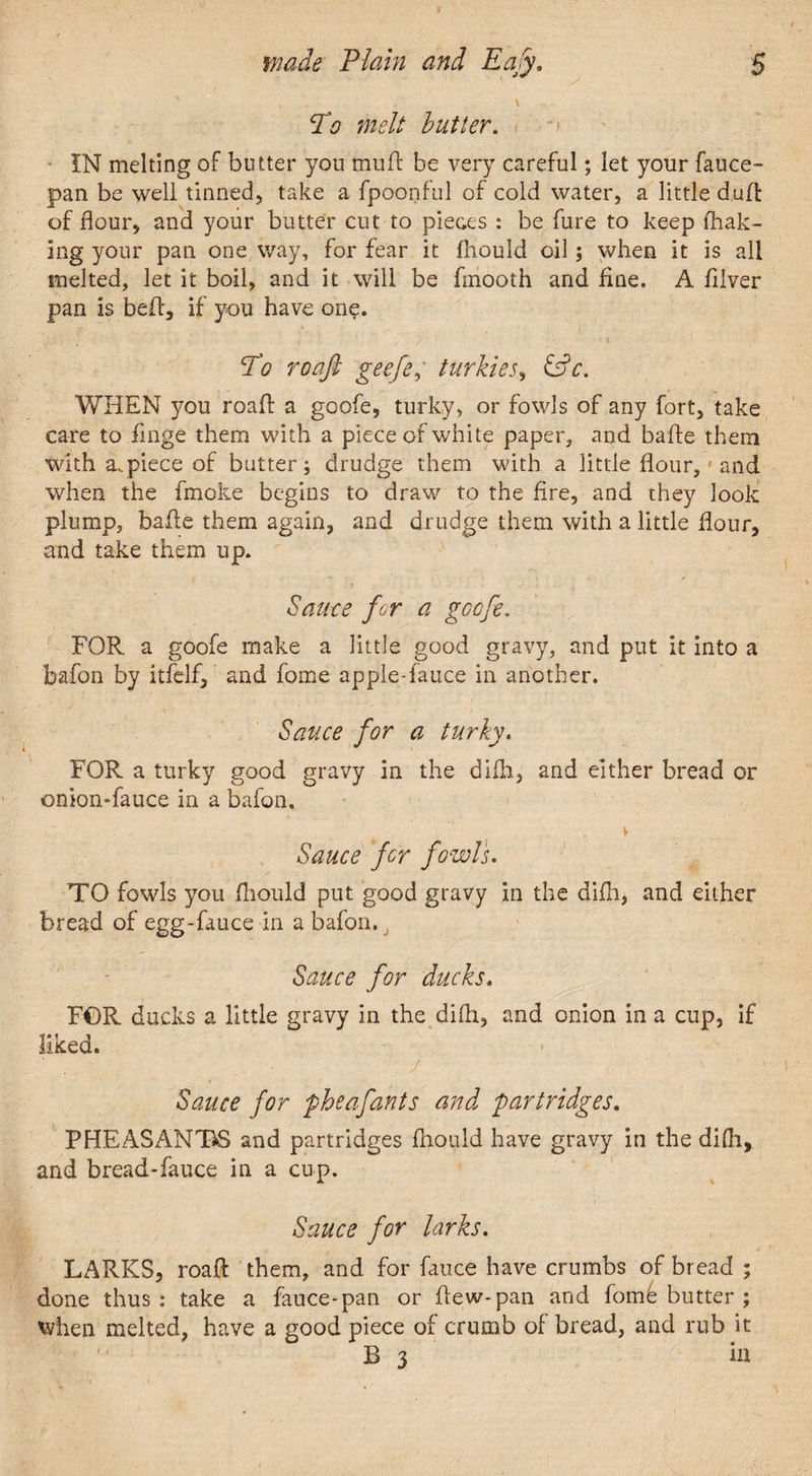jVo melt butter. ■ IN melting of butter you mu ft be very careful; let your feuce- pan be well tinned, take a fpoonful of cold water, a little dud: of flour, and your butter cut to pieces : be fure to keep fhak- ing your pan one way, for fear it fhould oil; when it is all melted, let it boil, and it will be fmooth and fine. A filver pan is bed, if you have one. To roaft geefey turkies, &c. WHEN you road: a goofe, turky, or fowls of any fort, take care to finge them with a piece of white paper, and bade them with a.piece of butter; drudge them with a little flour, and when the fmoke begins to draw to the fire, and they look plump, bade them again, and drudge them with a little flour, and take them up. Saute for a goofe. FOR a goofe make a little good gravy, and put it into a baton by itfelf, and fome apple-fauce in another. Sauce for a turky. FOR a turky good gravy in the dilh, and either bread or ©nion-fauce in a bafon. Sauce for fowls. TO fowls you fhould put good gravy in the dilh, and either bread of egg-fauce in a bafon. J Sauce for ducks. FOR ducks a little gravy in the difli, and onion in a cup, if liked. ' • j ' ■■ Sauce for pheafants and partridges. PHEASANTS and partridges fhould have gravy in the di(h, and bread-fence in a cup. Sauce for larks. LARKS, road them, and for fence have crumbs of bread ; done thus: take a fauce-pan or dew-pan and fomfe butter ; when melted, have a good piece of crumb of bread, and rub it B 3 in