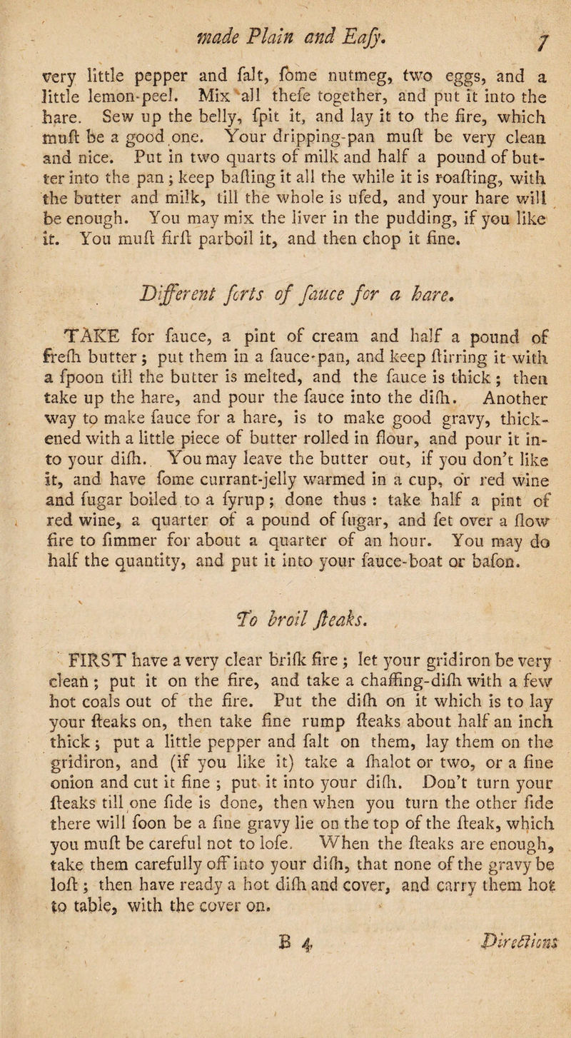very little pepper and fait, Tome nutmeg, two eggs, and a little lemon-peel. Mix all thefe together, and put it into the hare. Sew up the belly, fpit it, and lay it to the fire, which muft be a good one. Your dripping-pan muft be very clean and nice. Put in two quarts of milk and half a pound of but¬ ter into the pan ; keep bailing it all the while it is r-oafting, with the butter and milk, till the whole is ufed, and your hare will be enough. You may mix the liver in the pudding, if you like it. You muft full parboil it, and then chop it fine. Different forts of fauce for a hare. TAKE for fauce, a pint of cream and half a pound of frefh butter; put them in a fauce-pan, and keep flirring it with a fpoon till the butter is melted, and the fauce is thick ; then take up the hare, and pour the fauce into the difh. Another way to make fauce for a hare, is to make good gravy, thick¬ ened with a little piece of butter rolled in flour, and pour it in¬ to your difh.. You may leave the butter out, if you don’t like it, and have fome currant-jelly warmed in a cup, or red wine and fugar boiled to a fyrup; done thus: take half a pint of red wine, a quarter of a pound of fugar, and fet over a flow fire to fimmer for about a quarter of an hour. You may do half the quantity, and put it into your fauce-boat or bafon. 'To broil Jleaks. FIRST have a very clear brifk fire ; let your gridiron be very cieafi; put it on the fire, and take a chaffing-difh. with a few hot coals out of the fire. Put the difh on it which is to lay your fteaks on, then take fine rump fteaks about half an inch thick, put a little pepper and fait on them, lay them on the gridiron, and (if you like it) take a fhalot or two, or a fine onion and cut it fine ; put it into your difh. Don’t turn your {leaks till one fide is done, then when you turn the other fide there will foon be a fine gravy lie on the top of the fleak, which you muff be careful not to lofe. When the fteaks are enough, take them carefully off into your difh, that none of the gravy be loft; then have ready a hot difh and cover, and carry them hoE to table, with the cover on. B 4 Dircfti cm t