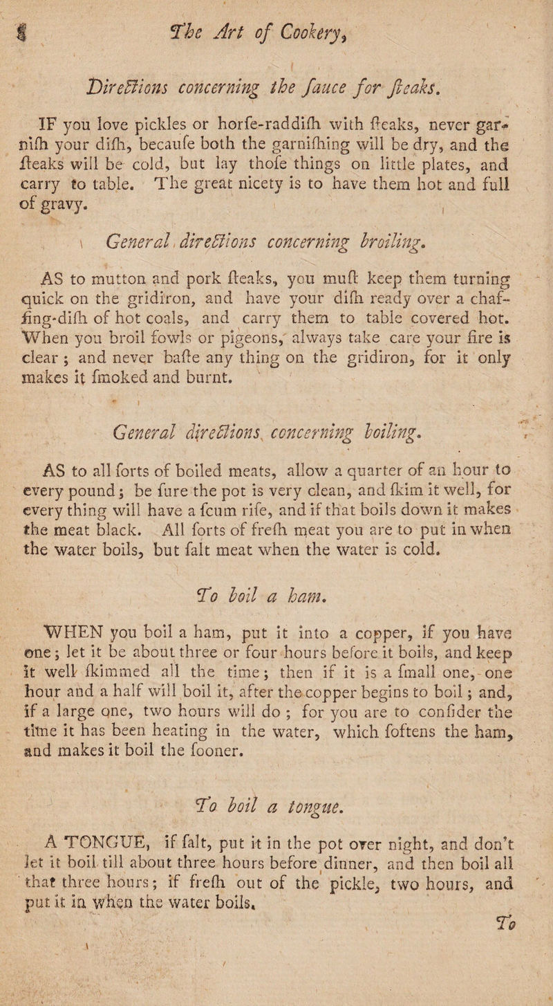 Directions concerning the fauce for freaks. IF you love pickles or horfe-raddifh with {leaks, never gar^ nifh your difh, becaufe both the garnifhing will be dry, and the fleaks will be cold, but lay thofe things on little plates, and carry to table. The great nicety is to have them hot and full of gravy. \ General directions concerning broiling. AS to mutton and pork {leaks, you mu ft keep them turning quick on the gridiron, and have your difh ready over a chaf- fmg-difh of hot coals, and carry them to table covered hot. “When you broil fowls or pigeons, always take care your lire is clear ; and never bafle any thing on the gridiron, for it only makes it fmoked and burnt. * I ... General directions concerning boiling. AS to all forts of boiled meats, allow a quarter of an hour to every pound; be fare the pot is very clean, and Ikim it well, lor every thing will have a fcum rife, and if that boils down it makes the meat black. All forts of frefh meat you are to put in when the water boils, but fait meat when the water is cold. To boil a ham. WHEN you boil a ham, put it into a copper, if you have one; let it be about three or four hours before it boils, and keep it well fkimmed all the time; then if it is a fmall one, one hour and a half will boil it, after the copper begins to boil; and, if a large one, two hours will do ; for you are to confider the time it has been heating in the water, which foftens the ham, and makes it boil the fooner. To boil a tongue. A TONGUE, if fait, put it in the pot over night, and don’t. Jet it boil till about three hours before dinner, and then boil all that three hours; if frefh out of the pickle, two hours, and put it la when the water boils. To /