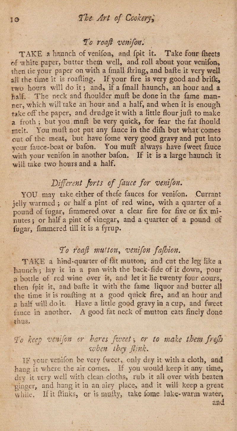 TAKE a haunch of venifon, and fpit it. Take four fheets of white paper, butter them well, and roll about your venifon, then tie your paper on with a fmall firing, and bafle it very well all the time it is roafling. If your fire is very good and brilk, two hours will do it; and, if a fmall haunch, an hour and a half. The neck and fhoulder muft be done in the fame man¬ ner, which will take an hour and a half, and when it is enough take off the paper, and drudge it with a little flour juft to make a froth ; but you mufl be very quick, for fear the fat fhould melt. You mufl: not put any fauce in the difli but what comes out of the meat, but have fome very good gravy and put into vour fauce-boat or bafon. You mufl: always have fweet fauce with your venifon in another bafon. If it is a large haunch it will take two hours and a half. Different forts of fauce for venifon. YOU may take either of thefe fauces for venifon. .Currant jelly warmed ; or half a pint of red wine, with a quarter of a pound of fugar, fimmered over a clear fire for five or fix mi¬ nutes ; or half a pint of vinegar, and a quarter of a pound of fugar, fimmered till it is a fyrup. To roafi mutton, venifon fafhion. TAKE a hind-quarter of fat mutton, and cut the leg like a haunch ; lay k in a pan with the back-fide of it down, pour fi bottle of red wine over it, and let it lie twenty four hours, then fpit it, and bafle it with the fame liquor and butter all the time it is roafling at a good quick fire, and an hour and a half will do it. Have a little good gravy in a cup, and fweet fauce in another. A good fat neck of mutton eats finely done thus. To keep venifon or hares fweet *, or to male them frejh , when they ft ink. IF your venifon be very fweet, only dry it with a cloth, and hang it where the air comes. If you would keep it any time, dry it very well with clean cloths, rub it all over with beaten ginger, and hang it in an airy place, and it will keep a great while. If it flunks, or is mufty, take fome luks-warm water.