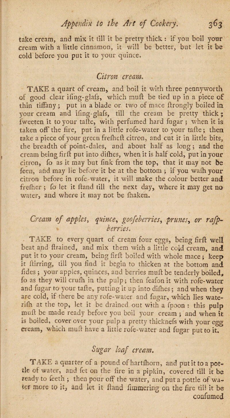 take cream, and mix it till it be pretty thick : if you boil your cream with a little cinnamon, it will be better, but let it be cold before you put it to your quince. Citron cream. TAKE a quart of cream, and boil it with three pennyworth of good clear ifing-glafs, which muft be tied up in a piece of thin tiffany ; put in a blade or two of mace firongly boiled in your cream and ifing-glafs, till the cream be pretty thick; iweeten it to your tafte, with perfumed hard fugar \ when it is taken off the fire, put in a little rofe-water to your tafte; then take a piece of your green freflieft citron, and cut it in little bits, the breadth of point-dales, and about half as long; and the cream being firff put into difhes, when it is half cold, put in your citron, fo as it may but fink from the top, that it may not fee feen, and may lie before it be at the bottom ; if you wafhyour citron before in rofe-water, it will make the colour better and frefher ; fo let it hand till the next day, where it may get no water, and where ft may not be fhaken. Cream of apple s, quince, goof cherries, prunes, or rafp~ * berries. TAKE to every quart of cream four eggs, being firfl well beat and ftrained, and mix them with a little cold cream, and put it to your cream, being firff boiled with whole mace; keep it furring, till you find it begin to thicken at the bottom and fides 5 your apples, quinces, and berries mufi be tenderly boiled, fo as they will crufh in the pulp; then feafon it with rofe-water and fugar to your taf e, putting it up into difties; and when they are cold, if there be any rofe-water and fugar, which lies wate- rifh at the top, let it be drained out with a fpoon : this pulp mufi be made ready before you boil your cream ; and when it is boiled, cover over your pulp a pretty thicknefs with your egg cream, which mufi have a little role-water and fugar put to it. Sugar loaf cream. TAKE a. quarter of a pound of hartfhorn, and put it to a pot¬ tle of water, and fet on the fire in a pipkin, covered till it be ready to ieeth ; then pour off the water, and put a pottle of wa¬ ter more to it, and let it Hand fimmering on the fire till it be confumed