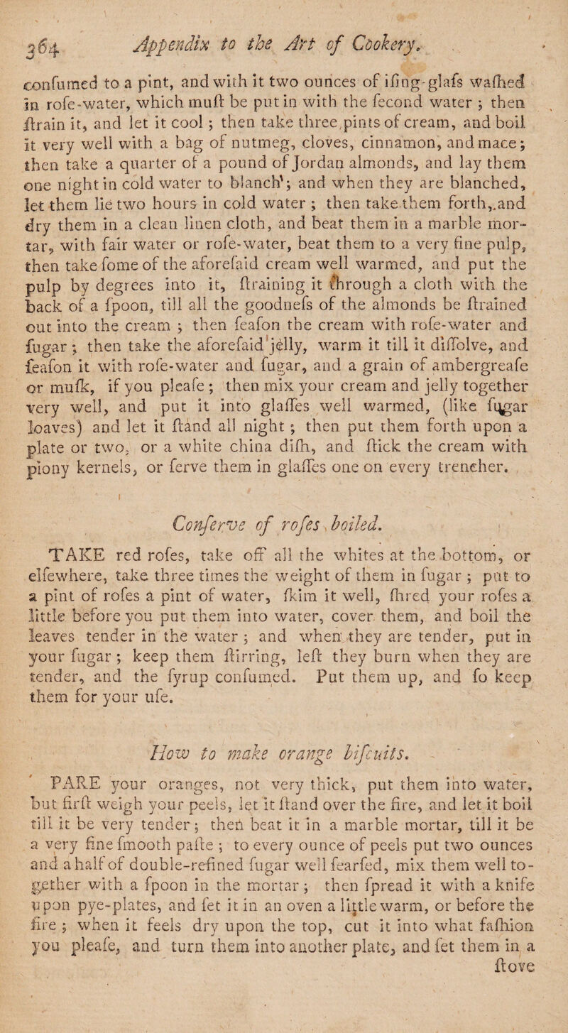confumed to a pint, and with it two ounces of ifing-glafs Wafhed in rofe-water, which muft be putin with the fecond water ; then drain it, and let it cool; then take three,pints of cream, and boil it very well with a bag of nutmeg, cloves, cinnamon, and mace; then take a quarter of a pound of Jordan almonds, and lay them one night in cold water to blanch'; and when they are blanched, let them lie two hours in cold water ; then take them forth,,and dry them in a clean linen cloth, and beat them in a marble mor¬ tar, with fair water or rofe-water, beat them to a very fine pulp, then takeforneof the aforefaid cream well warmed, and put the pulp by degrees into it, draining it through a cloth with the back of a fpoon, till all the goodnefs of the almonds be drained, out into the cream ; then feafon the cream with rofe-water and fugar; then take the aforefaid’jelly, warm it till it diffolve, and feafon it with rofe-water and fugar, and a grain of ambergreafe or mufk, if you pleafe ; then mix your cream and jelly together very well, and put it into glades well warmed, (like fijgar loaves) and let it fraud all night ; then put them forth upon a plate or two, or a white china difh, and dick the cream with piony kernels, or ferve them in glades one on every trencher. Conferve of rofes. boiled. TAKE red rofes, take off' all the whites at the bottom, or elfewhere, take three times the weight of them in fugar ; pat to a pint of rofes & pint of water, fkirn it well, fired your rofes a little before you put them into water, cover them, and boil the leaves tender in the water; and when they are tender, put in your fugar ; keep them ftirring, led they burn when they are tender, and the fyrup confumed. Put them up, and fo keep them for your life. How to make orange Hfcuits. PARE your oranges, not very thick, put them into water, but fil'd weigh your peels, let it dand over the fire, and let it boil till it be very tender ; then beat it in a marble mortar, till it be a very fine fmooth pade ; to every ounce of peels put two ounces and a half of double-refined fugar wellfearfed, mix them well to¬ gether with a fpoon in the mortar; then fpread it with a knife Upon pye-plates, and fet it in an oven a little warm, or before the fire ; when it feels dry upon the top, cut it into what fafhion you pleafe, and turn them into another plate^ and fet them in a dove