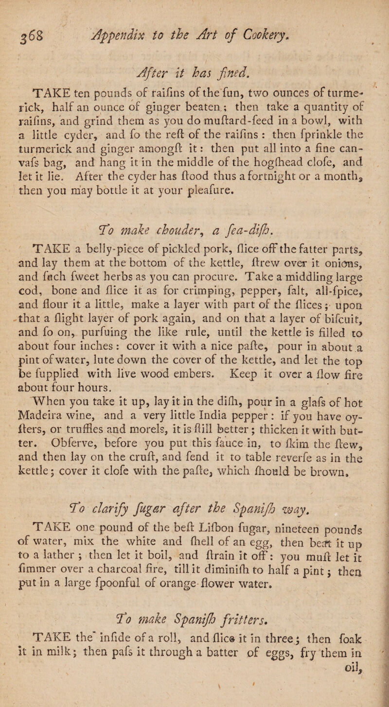 After it has fined. TAKE ten pounds of raifms of the fun, two ounces of turme- rick, half an ounce of ginger beaten ; then take a quantity of raifms, and grind them as you do muflard-feed in a bowl, with a little cyder, and fo the reft of the raifms : then fprinkle the turmerick and ginger amongft it: then put all into a fine can- vafs bag, and hang it in the middle of the hogfflead clofe, and let it lie. After the cyder has flood thus a fortnight or a months then you may bottle it at your pleafure. To make chouder, a fea-difh. TAKE a belly-piece of pickled pork, flice off the fatter parts, and lay them at the bottom of the kettle, ftrew over it onions, and fetch fweet herbs as you can procure. Take a middling large cod, bone and flice it as for crimping, pepper, fait, all-fpice, and flour it a little, make a layer with part of the flices; upon that a flight layer of pork again, and on that a layer of bifeuit, and fo on, purfuing the like rule, until the kettle is filled to about four inches: cover it with a nice pafte, pour in about a pint of water, lute down the cover of the kettle, and let the top be fupplied with live wood embers. Keep it over a flow fire about four hours. When you take it up, lay it in the difh, pour in a glafs of hot Madeira wine, and a very little India pepper : if you have o-y- flers, or truffles and morels, it is if ill better; thicken it with but- ter. O.bferve, before you put this fauce in, to fkim the flew, and then lay on the cruft, and fend it to table reverfe as in the kettle; cover it clofe with the pafte, which fhoald be brown. To clarify fugar after the Spanifh way. TAKE one pound of the beft Lifbon fugar, nineteen pounds -of water, mix the white and fhell of an egg, then beat it up to a lather ; then let it boil, and ftrain it off: you mufr let it fimmer over a charcoal fire, till it diminiih to half a pint ; then put in a large fpoonful of orange flower water. To make Spaniflo fritters• TAKE the infide of a roll, and flic® it in three j then foak it in milk; then pafs it through a batter of eggs, fry them in oil.