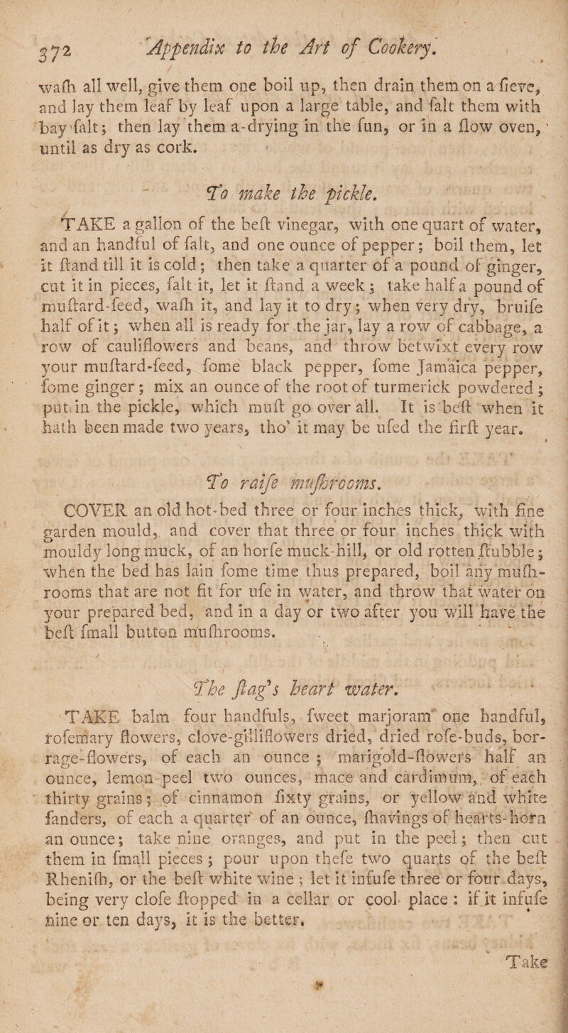 wadi all well, give them one boil up, then drain them on a fievc, and lay them leaf by leaf upon a large table, and fait them with bay fait; then lay them a-drying in the fun, or in a flow oven,' until as dry as cork. To make the pickle. TAKE a gallon of the beft vinegar, with one quart of water, and an handful of fait, and one ounce of pepper; boil them, let it fland dll it is cold; then take a quarter of a pound of ginger, cut it in pieces, fait it, let it fland a week; take half a pound of muftard-feed, waft it, and lay it to dry; when very dry, bruife half of it; when all is ready for the jar, lay a row of cabbage, a row of cauliflowers and beans, and throw betwixt every row your muftard-feed, feme black pepper, fome Jamaica pepper, fome ginger; mix an ounce of the root of turmerick powdered ; put.in the pickle, which muft go overall. It is beft when it hath been made two years, tho' it may be ufed the firft year. To raife muflorooms. COVER an old hot*bed three or four inches thick, with fine garden mould, and cover that three or four inches thick with mouldy long muck, of an horfe muck hill, or old rotten ftubble; when the bed has lain fome time thus prepared, boil aiiy mufti- rooms that are not fit for ufe in water, and throw that water on V your prepared bed, and in a day or two after you will have the beft fmall button mftiftirooms. The flag's heart water. TAKE balm four handfuls, fweet marjoram” one handful, tofemary flowers, clove-giiliflowers dried, dried rofe-buds, bor- rage-flowers, of each an ounce ; marigold-flowers half an ounce, lemon peel two ounces, mace and cardimum,.. of each thirty grains; of cinnamon fixty grains, or yellow and white fanders, of each a quarter of an ounce, {havings of hearts* horn an ounce; take nine oranges, and put in the peel; then cut them in fmall pieces; pour upon thefe two quarts of the bell: Rhenifh, or the beft white wine ; let it infufe three or four days, being very clofe flopped in a cellar or cool place : if it infufe nine or ten days, it is the better. Take j*