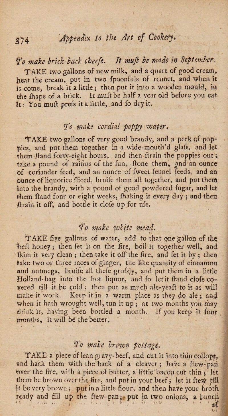 to make brick lack cbeefe. It muft be made in September. TAKE two gallons of new milk, and a quart of good cream* heat the cream, put in two fpoonfuls of rennet, and when it is come, break it a little; then put it into a wooden mould, in the fhape of a brick. It mull be half a year old before you eat it: You muft prefs it a little, and fo dry it. To make cordial poppy water* TAKE two gallons of very good brandy, and a peck of pop¬ pies, and put them together in a wide-mouth’d glafs, and let them ftand forty-eight hours, and then ftrain the poppies out» take a pound of raifins of the fun, ftone them, and an ounce of coriander feed, and an ounce of fweet fennel feeds, and an ounce of liquorice fliced, bruife them all together, and put them into the brandy, with a pound of good powdered fugar, and let them ftand four or eight weeks, fhaking it every day ; and then ftrain it off, and bottle it clofe up for ufe. To make white mead. : e) , TAKE five gallons of water, add to that one gallon of th§ Ibeft honey; then fet it on the fire, boil it together well, and fkim it very clean ; then take it off the fire, and fet it by ; then lake two or three races of ginger, the like quantity of cinnamon and nutmegs, bruife ail thefe grofsiy, and put them in a little Holland-bag into the hot liquor, and fo let it ftand clofe co¬ vered till it jbe cold ; then put as much ale-yeaft: to it as will make it work. Keep it in a warm place as they do ale; and When it hath wrought well, tun it up ; at two months you may drink it, having been bottled a month. If you keep it four months, it will be the better. To make hr own pottage\ TAKE a piece of lean gravy-beef, and cut it into thin collops* and hack them with the back of a cleaver; have a ftew~pan over the fire, with a piece of butter, a little bacon cut thin 5 let them be brown over the fire, and put in your beef; let it flew till ft be very brown; put in a little flour, and then have your broth ready and fill up the flew-pan*,* put in two onions, a bunch