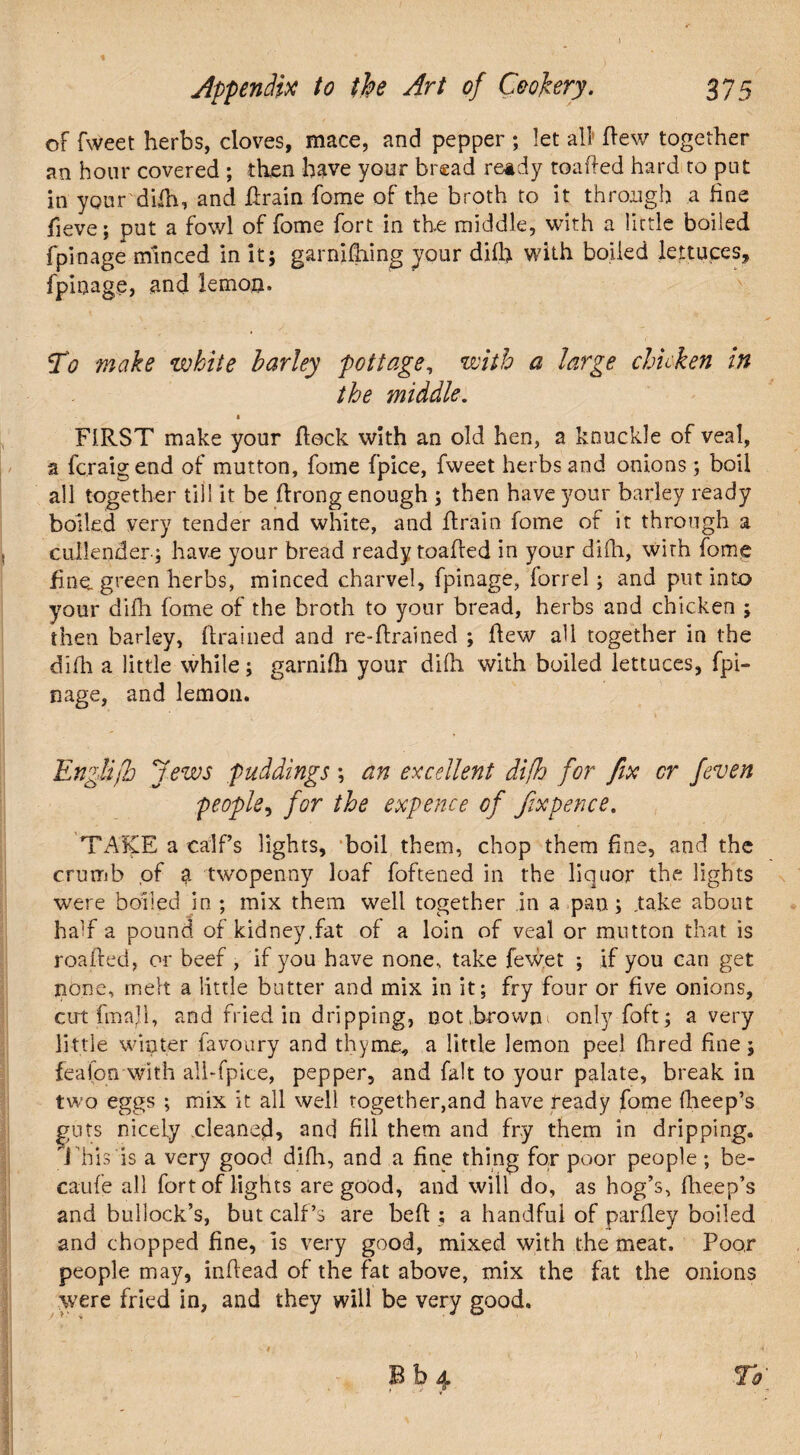 of Tweet herbs, cloves, mace, and pepper ; let all flew together an hour covered ; then have your bread ready toafted hard to pnt in ypnr diih, and drain Tome of the broth to it through a fine fieve; put a fowl of fome fort in the middle, with a little boiled fpinage minced in it; garnidiing your difh with boiled lettuces, fpinage, and lemon. To make white barley pottage, with a large chicken in the middle. • FIRST make your Rock with an old hen, a knuckle of veal, a fcraigend of mutton, fome fpice, fweet herbs and onions; boil all together till it be flrong enough ; then have your barley ready boiled very tender and white, and drain fome of it through a cullender; have your bread ready toaded in your difh, with fome fine, green herbs, minced charvel, fpinage, forrel ; and put into your difh fome of the broth to your bread, herbs and chicken ; then barley, drained and re-drained ; dew all together in the difh a little while; garnifh your difh with boiled lettuces, fpi¬ nage, and lemon. EngUfh Jews puddings; an excellent difh for fix or feven people, for the expence of fixpence. TAKE a calf’s lights, boil them, chop them fine, and the crumb of $ twopenny loaf foftened in the liquor the lights were boiled in ; mix them well together in a pan; .take about half a pound of kidney.fat of a loin of veal or mutton that is roaded, or beef , if you have none, take fewet ; if you can get none, melt a little butter and mix in it; fry four or five onions, cut fmall, and fried in dripping, not,browni only foft; a very little winter favoury and thyme, a little lemon peel fired fine; feafon with ali-fpice, pepper, and fait to your palate, break in two eggs ; mix it all well together,and have ready fome fheep’s guts nicely cleaned, and fill them and fry them in dripping. 1 his is a very good difh, and a fine thing for poor people; be- caufe all fort of lights are good, and will do, as hog’s, fheep’s and bullock’s, but calf’s are bed ; a handful of pardey boiled and chopped fine, is very good, mixed with the meat. Poor people may, indead of the fat above, mix the fat the onions were fried in, and they will be very good. 9 ' , B b 4 To