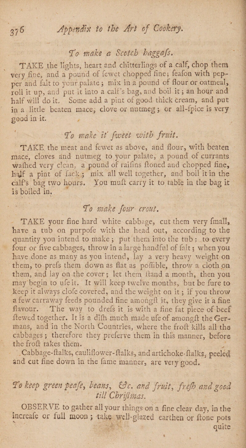 To make a Scotch haggafs» TAKE the lights, heart and chitterlings of a calf, chop them very fine, and a pound of fewet chopped fine; feafon with pep¬ per and fait to your palate; mix in a pound of flour or oatmeal, roll it up, and put it into a calf’s bag, and boil it; an hour and half will do it. Some add a pint of good thick cream, and put in a little beaten mace, clove or nutmeg; or all-fpice is very good in it. To wake it' fweet with fruit. TAKE the meat and fewet as above, and flour, with beaten mace, cloves and nutmeg to your palate, a pound of currants wallied very clean, a pound of raifins Honed and chopped fine, half a pint of flick ; mix all well together, and boil it in the calf’s bag two hours. You muft carry it to table in the bag it is boiled in. To make four crout. TAKE your fine hard white cabbage, cut them very final!, have a tub on purpofe with the head out, according to the quantity you intend to make ; put them into the tub : to every four or five cabbages, throw in a large handful of fait; when you have done as many as you intend, lay a very heavy weight on them, to prefs them down as flat as poffible, throw a doth on them, and lay on the cover; let them Hand a month, then you may begin to ufe it. It will keep twelve months, but be fure to keep it always clofe covered, and the weight on it; if you throw a few carraway feeds pounded fine amongfl it, they give it a fine flavour. The way to drefs it is with a fine fat piece of beef Hewed together. It is a difli much made ufe of amongfl: the Ger¬ mans, and in the North Countries, where the froA kills all the cabbages; therefore they preferve them in this manner, before the frofl: takes them. Cabbage-ftalks, cauliflower-Aalks, and artichokeTalks, peeled $nd cut fine down in the fame manner, are very good. To keep green peafe3 beans, &c. and fruit, frefh and good till Chrijlmas. OBSERVE to gather all your things on a fine clear day, in the iucreafe or full moon; take well-glazed earthen or Aone pots quite