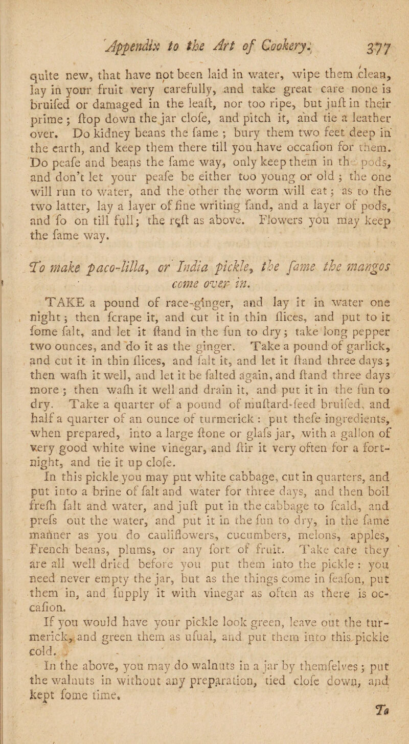 quite new, that have not been laid in water, wipe them clean, lay in your fruit very carefully, .and take great care none is bruifed or damaged in the leaft, nor too ripe, but juft in their prime ; ftop down the jar clofe, and pitch it, and tie a leather over. Do kidney beans the fame ; bury them two feet deep id the earth, and keep them there till you have occafion for them. Do peafe and beans the fame way, only keep them in th p ads, and don’t let your peafe be either too young or old ; the Gne will run to water, and the other the worm will eat; as to the two latter, lay a layer of fine writing fand, and a layer of pods, and fo on till full; the r^ft as above. Flowers you may keep the fame way. To make pacoAilla, or India pickle, the fame the mangos come over in. TAKE a pound of race-ginger, and lay it in water one night; then fcrape it, and cut it in thin flices, and put to it fome fait, and let it ftand in the fun to dry; take‘long pepper two ounces, and do it as the ginger. Take a pound of garlick, and cut it in thin flices, and fait it, and let it ftand three days; then wafti it well, and let it be falted again, and ftand three days more ; then wafti it well and drain it, and put it in the fun to dry. Take a quarter of a pound of muftard-feed bruifed, and half a quarter of an ounce of turmerick : put thefe ingredients, when prepared, into a large ftone or glafs jar, with a gallon of very good white wine vinegar, and ftir it very often for a fort¬ night. and tie it up clofe. In this pickle you may put white cabbage, cut in quarters, and put into a brine of fait and water for three days, and then boil frefh fait and water, and juft put in the cabbage to fcald, and prefs out the water, and put it in the fun to dry, in the fame manner as you do cauliflowers, cucumbers, melons, apples, French beans, plums, or any fort of fruit. Take care they are all well dried before you put them into the pickle : you need never empty the jar, but as the things come in feafon, put • them in, and fupply it with vinegar as often as there is oc¬ cafion. If you would have your pickle look green, leave out the tur- merick, and green them as ufual, and put them into this pickle cold. . In the above, you may do walnuts in a jar by themfelves; put the walnuts in without any preparation, tied clofe down, and kept fome time. T$