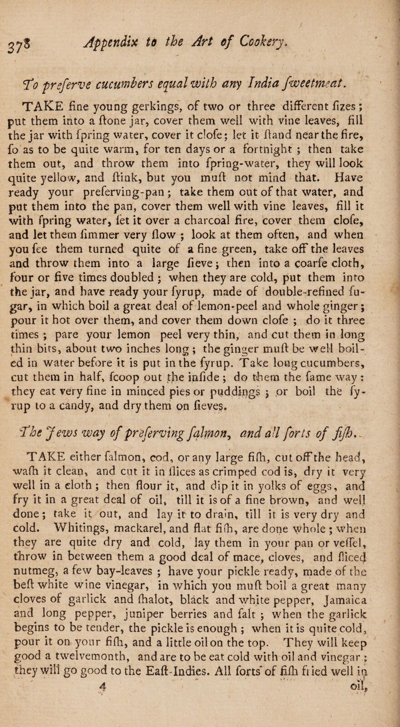 To preferve cucumbers equal with any India fweetmeat. TAKE fine young gerkings, of two or three different fizes ; put them into a ffone jar, cover them well with vine leaves, fill the jar with fpring water, cover it clofe; let it hand near the fire, fo as to be quite warm, for ten days or a fortnight ; then take them out, and throw them into fpring-water, they will look quite yellow, and flink, but you muff not mind that. Have ready your preferving-pan ; take them out of that water, and put them into the pan, cover them well with vine leaves, fill it with fpring water, let it over a charcoal fire, cover them clofe, and let them fimmer very flow ; look at them often, and when you fee them turned quite of a fine green, take off the leaves and throw them into a large fieve; then into a coarfe cloth, four or five times doubled ; when they are cold, put them into the jar, and have ready your fyrup, made of double-refined fu« gar, in which boil a great, deal of lemon-peel and whole ginger; pour it hot over them, and cover them down clofe ; do it three times ; pare your lemon peel very thin, and cut them in long thin bits, about two inches long ; the ginger muff be well boil¬ ed in water before it is put in the fyrup. Take long cucumbers, cut them in half, fcoop out the iafide ; do them the fame way : they eat very fine in minced pies or puddings $ or boil the fy¬ rup to a candy, and dry them on fieves. The Jews way of preferring falmon, and all forts of fifh. TAKE either falmon, cod, or any large fifh, cut off the head, wafh it clean, and cut it in flices as crimped cod is, dry it very well in a cloth ; then flour it, and dip it in yolks of eggs, and fry it in a great deal of oil, till it is of a fine brown, and well done; take it out, and lay it to drain, till it is very dry and cold. Whitings, mackarel, and flat fifh, are done whole ; when they are quite dry and cold, lay them in your pan orveffel, throw in between them a good deal of mace, cloves, and fliced nutmeg, a few bay-leaves ; have your pickle ready, made of the befl white wine vinegar, in which you muff boil a great many cloves of garlick and fhalot, black and white pepper, Jamaica and long pepper, juniper berries and fait ; when the garlick begins to be tender, the pickle is enough ; when it is quite cold, pour it on your fifh, and a little oil on the top. They will keep good a twelvemonth, and are to be eat cold with oil and vinegar i they will go good to the Eaft-Indies. All forts’ of fifh fried well in