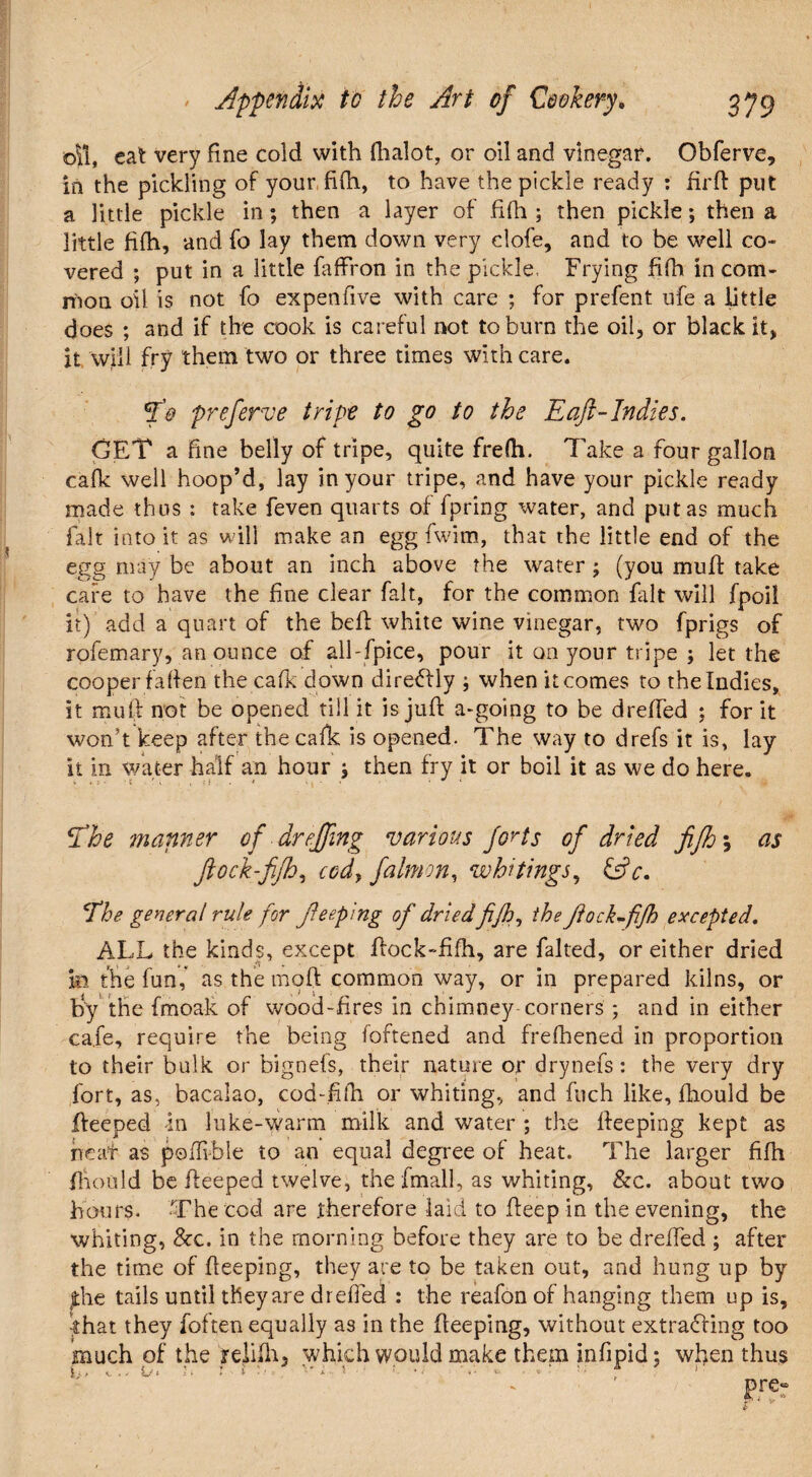 oil, cat very fine cold with fiialot, or oil and vinegar. Obferve, In the pickling of your fifh, to have the pickle ready : irrft put a little pickle in; then a layer of fifh ; then pickle; then a little filh, and fo lay them down very dole, and to be well co¬ vered ; put in a little faftron in the pickle. Frying filh in com¬ mon oil is not fo expenfive with care ; for prefent ufe a little does ; and if the cook is careful not to burn the oil, or black it, it will fry them two or three times with care. fo preferve tripe to go to the E aft-Indies. GET a fine belly of tripe, quite frelh. 7'ake a four gallon cafk well hoop’d, lay in your tripe, and have your pickle ready made thus : take feven quarts of fpring water, and put as much fait into it as will make an egg fwim, that the little end of the egg may be about an inch above the water ; (you muff take cafe to have the fine clear fait, for the common frit will fpoil it) add a quart of the beft white wine vinegar, two fprigs of rofemary, an ounce of all-fpice, pour it on your tripe ; let the cooper fallen the cafk down diredly ; when it comes to the Indies, it muft not be opened till it is juft a-going to be drefted ; for it won’t keep after the cafk is opened. The way to drefs it is, lay it in water half an hour j then fry it or boil it as we do here. The manner of dr effing various forts of dried fiftj *, as flock-fifh, ccd, falmon, whitings, &c. The general rule for fteeping of dried fifh, the flock-fifh excepted. ALL the kinds, except ftock-fifh, are falted, or either dried in the fun,* as the moft common way, or in prepared kilns, or by the fmoak of wood-fires in chimney corners ; and in either cafe, require the being foftened and frelhened in proportion to their bulk or bignefs, their nature or drynefs: the very dry fort, as, bacalao, cod-filh or whiting, and fuch like, fhould be fteeped in luke-warm milk and water ; the fteeping kept as neat as poftvble to an equal degree of heat. The larger fifh fhould be fteeped twelve, the fmall, as whiting, &c. about two hours. The cod are therefore laid to fteep in the evening, the whiting, See. in the morning before they are to be drefted ; after the time of fteeping, they are to be taken out, and hung up by the tails until theyare drefied : the reafon of hanging them up is, that they foften equally as in the fteeping, without extracting too much of the relifh5 which would make them infipid; when thus k 1./ t/i '• j-1 • •• • A * Pre“