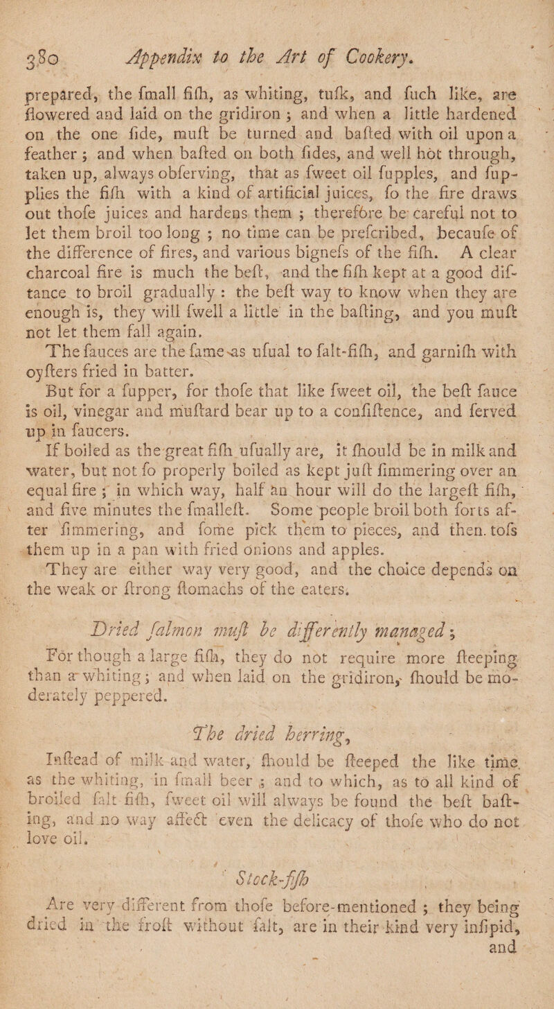 prepared, the fmall fifh, as whiting, tufk, and fuch like, are flowered and laid on the gridiron ; and when a little hardened on the one iide, mull be turned and bailed with oil upon a feather; and when bailed on both fides, and well hot through, taken up, always obferving, that as fweet oil fupples, and flip- plies the fifh with a kind of artificial juices, fo the fire draws out thofe juices and hardens them ; therefore be careful not to let them broil too long ; no time can be prefcribed, becaufe of the difference of fires, and various bignefs of the fifh. A clear charcoal fire is much the bed, and the fifh kept at a good did tance to broil gradually : the bed way to know when they are enough is, they will fwell a little in the bailing, and you mull: not let them fall again. The fauces are the fatness ufual to falt-fifh, and garnifh with oyilers fried in batter. But for a fupper, for thofe that like fweet oil, the beil fauce Is oil, vinegar and mudard bear up to a confidence, and ferved ud in faucers. If boiled as the great fifh.ufually are, it fhould be in milk and water, but not fo properly boiled as kept jud fimmering over an equal fire ; in which way, half an hour will do the larged fifh, and five minutes the fmalled. Some people broil both forts af¬ ter fimmering, and forne pick them to pieces, and then, tofs them up in a pan with fried onions and apples. They are either way very good, and the choice depends on the weak or firong domachs of the eaters. Dried faim on tnuft he differently managed; For though a large fifh, they do not require more deeping than a whiting; and when laid on the gridiron, fhould be mo¬ derately peppered. Dhe dried herring, Indead of milk and water, fhould be deeped the like time, as the whiting, in fmall beer and to which, as to all kind of broiled fait fifh, tweet oil will always be found the bed bad- ing, and no way afft’dt even the delicacy of thofe who do not love oil. Stcck-ffh , < Are very different from thofe before-mentioned ; they being dried in the froft without fait, are in their kind very infipid, and