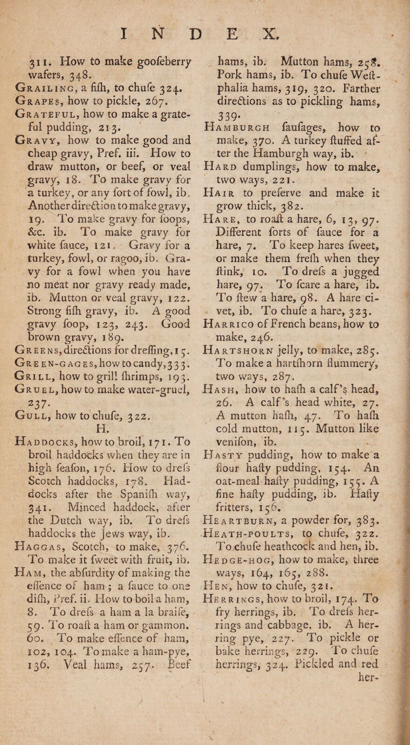 311. How to make goofeberry wafers, 348. Grail ing, a Mi, to chufe 324, G rapes, how to pickle, 267. Grateful, how to make a grate¬ ful pudding, 213. Gravy, how to make good and cheap gravy, Pref. iii. How to draw mutton, or beef, or veal gravy, 18. To make gravy for a turkey, or any fort of fowl, ib. Another diredion to make gravy, 19. To make gravy for loops, &c. ib. To make gravy for white fauce, 121 Gravy for a turkey, fowl, or ragoo, ib. Gra¬ vy for a fowl when you have no meat nor gravy ready made, ib. Mutton or veal gravy, 122. Strong fifh gravy, ib. A good gravy foop, 123, 243. Good brown gravy, 189. Gr e e n s, diredions for dreffing, 1 3. Gre en-g ages, how tocandy,333. Grill, how to grill fhrimps, 193. Gruel,how to make water-gruel, 237* Gull, how to ch u fe, 322. H. Ha ddocks, how to broil, 171. To broil haddocks when they are in high feafon, 176. Plow to drefs Scotch haddocks, 178. Had¬ docks after the Spanifh way, 341. Minced haddock, after the Dutch way, ib. To drefs haddocks the jews way, ib. Hag gas, Scotch, to make, 376. To make it fweet with fruit, ib. H am, the abfurdity of making the efience of ham ; a fauce to one dilh, Pref. ii. How to boil a ham, 8. To drefs a ham a la braife, 59. To roaft a ham or gammon. 60. To make effence of ham, 102, 104. Tomake a ham-pye, 136. Veal hums, 257. Beef hams, ib. Mutton hams, 25$. Pork hams, ib. To chufe Wed- phalia hams, 319, 320. Farther diredions as to pickling hams, 339- PI AMBURGH faufages, how to make, 370. A turkey Huffed af¬ ter the Hamburgh way, ib. Hard dumplings, how to make, two ways, 221. Hair to preferve and make it grow thick, 382. PIare, to roaff a hare, 6, 13, 97. Different forts of fauce for a hare, 7. To keep hares fweet, or make them f re 111 when they flink, 10. To drefs a jugged hare, 97. To fcare a hare, ib. To ftew a hare, 98. A hare ci¬ vet, ib. To chufe a hare, 323. Harrico of French beans, how to make, 246. Hartshorn jelly, to make, 285. To make a hartfhorn flummery, two ways, 287. Hash, how to hafh a calf’s head, 26. A calf’s head white, 27. A mutton hafh., 47. To haffi cold mutton, 115. Mutton like venifon, ib. -f. PI a sty pudding, how to make a flour halty pudding, 154. An oat-meal haify pudding, 159. A fine hafty pudding, ib. Hally fritters, 156. FIeartburn, a powder for, 383. Heath-poults, to chufe, 322. To chufe heathcock and hen, ib. PI edge-hog, howto make, three ways, 164, 165, 288. Hen, how to chufe, 321. Herrings, how to broil, 174. To fry herrings, ib. To drefs her¬ rings and cabbage, ib. A her¬ ring pye, 227. To pickle or bake herrings, 229. To chule herrings, 324. Pickled and red her-