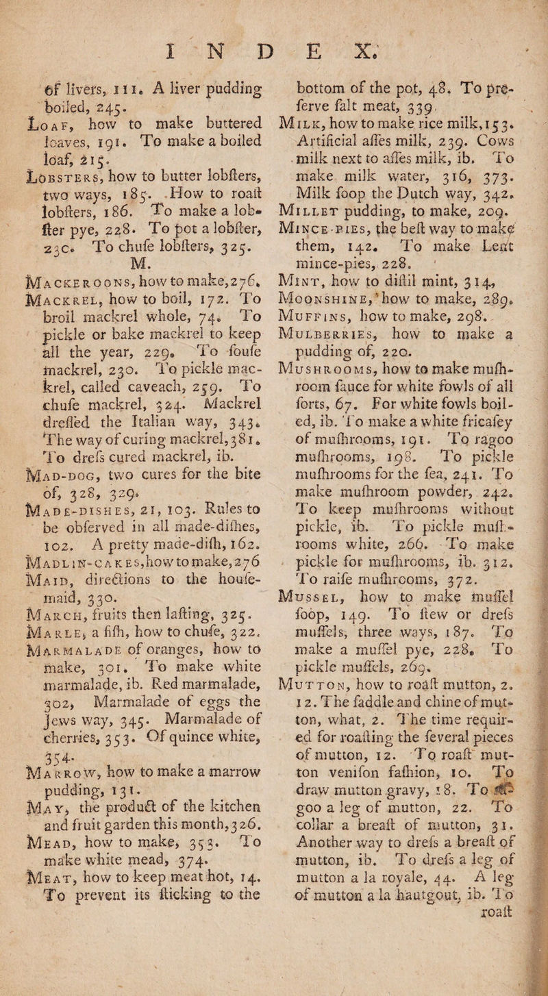 tF livers, 111. A liver pudding boiled, 245. Loaf, how to make buttered loaves, 191. To make a boiled loaf, 215* Lobsters, how to butter lobfters, two ways, 185. Howto roaft lobfters, 186. To make a lob* fler pye, 228. To pot a lobfter, 23c. To chtife lobfters, 325. M. Mackeroons, howto make,276, Mackrel, how to boil, 172. To broil mackrel whole, 74, To pickle or bake mackrel to keep all the year, 229, To foufe mackrel, 230. To pickle mac¬ krel, called caveach, 259, To chufe mackrel, 324. Mackrel drefted the Italian way, 343. The way of curing mackrel,381 * To drefs cured mackrel, ib. Mad-dog, two cures for the bite of, 328, 329. Made-dishes, 21, 103. Rules to be obferved in all made-difhes, 102. A pretty made-dilh, 162. M adlin-cakes, ho w to make, 2 7 6 Maid, directions to the houfe- maid, 330. March, fruits then lafting, 325. Ma RLE) a iifh, how to chufe, 322. M arm a lade of oranges, howto make, 30u To make white marmalade, ib. Red marmalade, 302, Marmalade of eggs the Jews way, 345. Marmalade of cherries, 353. Of quince white, . 354- , , Marrow, how to make a marrow pudding, 131. May, the produCt of the kitchen and fruit garden this month,3 26. Mead, how to make, 353. To make white mead, 374. Meat, how to keep meat hot, 14. To prevent its kicking to the bottom of the pot, 48. To pre- ferve fait meat, 339 Milk, how to make rice milk, 153* Artificial aftes milk, 239. Cows milk next to aftes milk, ib. To make milk water, 316, 373. Milk foop the Dutch way, 342, Millet pudding, to make, 209. Mince-pies, the beft way to makd them, 142. To make Lent mince-pies, 228. Mint, how to diftil mint, 314, Moonshine,'how to make, 289, Muffins, how to make, 298.. Mulberries, how to make a pudding of, 220. Mushrooms, how to make mufti- room fauce for white fowls of all forts, 67. For white fowls boil¬ ed, ib. To make a white fricafey of mufhrooms, 191. To ragoo mufhrooms, 198. To pickle mufhrooms for the fea, 241. To make mufhroom powder, 242. To keep mufhrooms without pickle, ib. To pickle mull* rooms white, 266. To make pickle for mufhrooms, ib. 312. To raife mufhrooms, 372. Mussel, how to make mmTe! foop, 149. To ltew or drefs muffels, three ways, 187. To make a muffel pye, 228® To pickle rauftHs, 269. Mutton, how to roaft mutton, 2. 12. The faddle and chine of mut¬ ton, what, 2. The time requir¬ ed for roafting the feveral pieces of mutton, 12. To roaft mut¬ ton venifon fafhion, 10. To draw mutton gravy, 18. To && goo a leg of mutton, 22. To collar a breaft of mutton, 31. Another way to drefs a breaft of mutton, ib. To drefs a leg of mutton a la royale, 44. A leg of mutton a la h'autgout, ib. To roaft