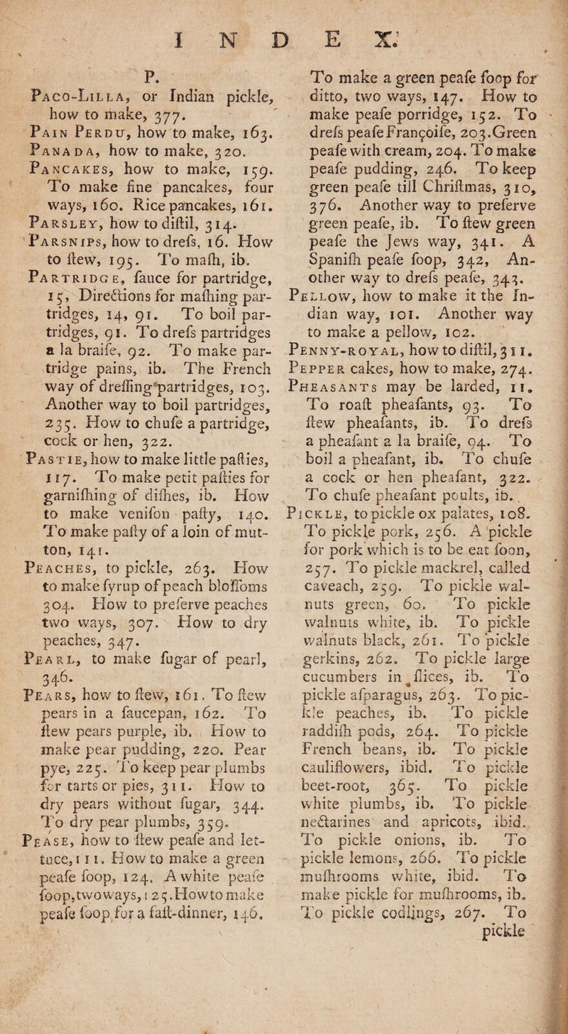 p. Paco-Lilla, or Indian pickle, how to make, 377. Pain Perdu, how to make, 163. Panada, how to make, 320. Pa ncakes, how to make, 139. To make fine pancakes, four ways, 160. Rice pancakes, 161. Parsley, how to diflil, 314. Parsnips, how to drefs, 16. Plow to flew, 195. To mafh, ib. Partridge, fiance for partridge, 13, Directions for mafhing par¬ tridges, 14, 91. To boil par¬ tridges, 91. To drefs partridges a la braifie, 92. To make par¬ tridge pains, ib. The French way of dreffing partridges, 103. Another way to boil partridges, 235. Plow to chufie a partridge, cock or hen, 322. Pastie, how to make little pafties, 117. To make petit pafties for garnifhing of difh.es, ib. Plow to make venifion pafty, 140. To make pally of a loin of mut¬ ton, 141. Peaches, to pickle, 263. How to make fyrup of peach bio Homs 304. Plow to preferve peaches two ways, 307. Plow to dry peaches, 347. Pearl, to make fugar of pearl, 346. Pears, how to flew, 161. To flew pears in a faucepan, 162. To flew pears purple, ib. How to make pear pudding, 220. Pear pye, 225. To keep pear plumbs for tarts or pies, 311. Plow to dry pears without fugar, 344. To dry pear plumbs, 359. Pease, how to flew peafe and let¬ tuce, in. How to make a green peafe foop, 124. A white peafe foop, two ways, 1 2 3. Plow to make peafe loop for a fail-dinner, 146. To make a green peafe fioop for ditto, two ways, 147. How to make peafe porridge, 152. To drefs peafeFranfoife, 203.Green peafe with cream, 204. To make peafe pudding, 246. To keep green peafe till Chriflmas, 310, 376. Another way to preferve green peafe, ib. To flew green peafe the jews way, 341. A Spanifh peafe foop, 342, An¬ other way to drefs peafe, 343. Pellovv, how to make it the In¬ dian way, 1 oi. Another way to make a pellovv, 102. Penny-royal, how to diftil, 311. Pepper cakes, how to make, 274, Pheasants may be larded, 11. To roaft pheafants, 93. To flew pheafants, ib. To drefs a pheafant a la braife, 04. To boil a pheafant, ib. To chufe a cock or hen pheafant, 322. To chufe pheafant poults, ib.. Pickle, to pickle ox palates, 108. To pickle pork, 256. A pickle for pork which is to be eat foan, 257. To pickle mackrel, called caveach, 239. To pickle wal¬ nuts green, 60. To pickle walnuts white, ib. To pickle walnuts black, 261. To pickle gerkins, 262, To pickle large cucumbers in flices, ib. To pickle afparagus, 263. To pic¬ kle peaches, ib. To pickle raddiih pods, 264. To pickle French beans, ib. To pickle cauliflowers, ibid. To pickle beet-root, 363. To pickle white plumbs, ib. To pickle nedtarines and apricots, ibid. To pickle onions, ib. To pickle lemons, 266. To pickle mulhrooms white, ibid. To make pickle for mulhrooms, ib. To pickle codlings, 267. To pickle