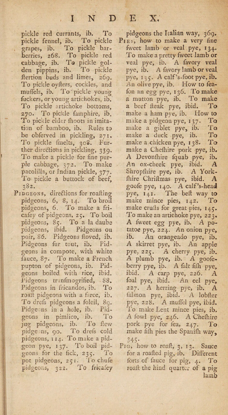 I pickle red currants, ib. To pickle fennel, ib. To pickle grapes, ib. To pickle bar¬ berries, 268. To pickle red cabbage, ib. To pickle gol¬ den pippins, ib. To pickle ftertion buds and limes, 269. To pickle oyfters, cockles, and mufiels, ib. To ' pickle young fuckers, or young artichokes, ib. To pickle artichoke bottoms, 270. To pickle famphire, ib. To pickle elder fhoots in imita¬ tion of bamboo, ib. Rules to be obferved in pickling, 271. To pickle fmelts, 308. Fur¬ ther dire&ions in pickling, 339. To make a pickle for fine pur¬ ple cabbage, 372. To make pacolilia, or Indian pickle, 377. To pickle a buttock of beef, 382* Pibgeons, directions for roafting pidgeons, 6, 8, 14. To broil pidgeons, 6. To make a fri- cafey of pidgeons, 25. To boil pidgeons, 85. To a la daubs pidgeons, ibid. Pidgeons ou poir, 86. Pidgeons ftoved, ib. Pidgeons fur tout, ib. Pid¬ geons in compote, with white fauce, 87. To make a French pupton of pidgeons, ib. Pid¬ geons boiled with rice, ibid. Pidgeons tranfmogrified, 88. Pidgeons .in fricandos, ib. To roa'lt pidgeons with a farce, ib. To drefs pidgeons a foleil, 89. Pidgeons. in a hole, ib. Pid¬ geons in pimlico, ib. To jug pidgeons, ib. To few pidgeons, 90. To drefs cold pidgeons, 114. To make a pid- geon pye, 137. To boil pid¬ geons for the lick, 235. To pot pidgeons, 251. To chufe pidgeons, 322. To fricafey pidgeons the Italian way, 369. Pies, how to make a very fine fweet lamb or veal pye, 134. To make a pretty fweet lamb or veal pye, ib. A favory veal pye, ib. A favory lamb or veal pye, 135. A calf’s-foot pye, ib. An olive pye, ib. How to fea- lon an egg pye, 136. To make a mutton pye, ib. To make a beef fteak pye, ibid. To make a ham pye, ib. How to make a pidgeon pye, 137. To make a giblet pye, ib. To make a duck pye, ib. To make a,chicken pye, 138. To make a Cheftiire pork pye, ib, A Devonfhire fquab pye, ib. An ox-cheek pye, ibid. A Shroplliire pye, ib. A York- Ihire Chriflmas pye, ibid. A goofe pye, 140. A calf’s-head pye, 141. The belt way to make mince pies, 142. To make crulls for great pies, 143. To make an artichoke pye, 223. A fweet egg pye, ib. A po- tatoe pye, 224. An onion pye, ib. An orangeado pye, ib. A skirret pye, ib. An apple pye, 225. A cherry pye, ib. A plumb pye, ib. A goofe- berry pye, ib. A fait fifh pye, ibid. A carp pye, 226. A foal pye, ibid. An eel pye, 227. A herring pye, ib. A falmon pye, ibid. A lobfter pye, 228. A mufiel pye, ibid. To make Lent mince pies, ib. A fowl pye, 246. A Chefhire pork pye for fea, 247. To make fiih pies the Spanifh way, 345# Pig, how to roaft, 3, 13. Sauce for a roafied pig, ib. Different forts of fauce for pig, 4. To roafi; the hind quarter of a pig lamb