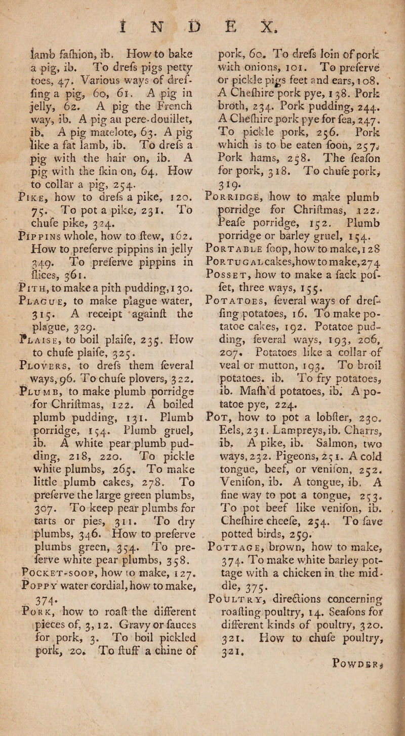 I N D E X, lamb fafiiion, ib. How to bake a pig, ib. To d.refs pigs petty toes, 47. Various ways of dref- fmg a pig, 60, 61. A pig in jelly, 62. A pig the French way, ib. A pig an pere-cloudlet, ib. A pig matelote, 63. A pig like a fat lamb, ib. To drefs a pig with the hair on, ib. A pig with the fkin on, 64, How to collar a pig, 234. Pike, how to drefs a pike, 120. 73. To pot a pike, 231. To chufe pike, 324. Pi ppins whole, how to flew, 162. How to preferve pippins in jelly 349. To preferve pippins in flices, 361. Pith, to make a pith pudding, 130. Plague, to make plague water, 315. A receipt again!! the plague, 329. Plaise, to boil plaife, 235. How to chufe plaife, 325. Plovers, to drefs them feveral ways, 96. To chufe plovers, 322. Plumb, to make plumb porridge for Chriflmas, 122. A boiled plumb pudding, 131. Plumb porridge, 134. Plumb gruel, ib. A white pear plumb pud¬ ding, 218, 220. To pickle white plumbs, 263. To make little plumb cakes, 278. To preferve the large green plumbs, 307. To keep pear plumbs for tarts or pies, 311. To dry plumbs, 346. How to preferve plumbs green, 334. To pre¬ serve white pear plumbs, 358. Pocket-soop, how !o make, 127. Poppy' water cordial, how to make, 374- Pork, how to road the different pieces of, 3,12. Gravy or fauces for pork, 3. To boil pickled pork, 20. To fluff a chine of pork, 60. To drefs loin of pork with onions, 101. To preferve or pickle pigs feet and ears, 108. A Chefhire pork pye, 138. Pork broth, 234. Pork pudding, 244. A Chefhire pork pye for fea, 247. To pickle pork, 256. Pork which is to be eaten foon, 237^ Pork hams, 258. The feafon for pork, 318. To chufe porky 3*9- Po rridge, how to make plumb porridge for Chriflmas, 122.' Peafe porridge, 132. Plumb porridge or barley gruel, 134. Portable foop, how to make, 128 Portugal cakes,how to make, 274 Posset, how to make a fack pof- fet, three ways, 153. Potatoes, feveral ways of dreff ling potatoes, 16. To make po- tatoe cakes, 192. Potatce pud¬ ding, feveral ways, 193, 206, 207* Potatoes like a collar of veal or mutton, 193. To broil potatoes, ib. To fry potatoes, ib. Mafh’d potatoes, ib. A po¬ tato e pye, 224. Pot, how to pot a lobfler, 230. Eels, 231. Lampreys, ib. Charrs, ib, A pike, ib. Salmon, two ways, 232. Pigeons, 251, A cold tongue, beef, or venifon, 252. Venifon, ib. A tongue, ib. A fine way to pot a tongue, 233. To pot beef like venifon, ib. Chefhire cheefe, 254. To fave potted birds, 239. Pottage, brown, how to make, 374. To make white barley pot¬ tage with a chicken in the mid¬ dle, 375. Poultry, directions concerning roafting poultry, 14. Seafonsfor different kinds of poultry, 320. 321. Iiow to chufe poultry, 321- Powder*
