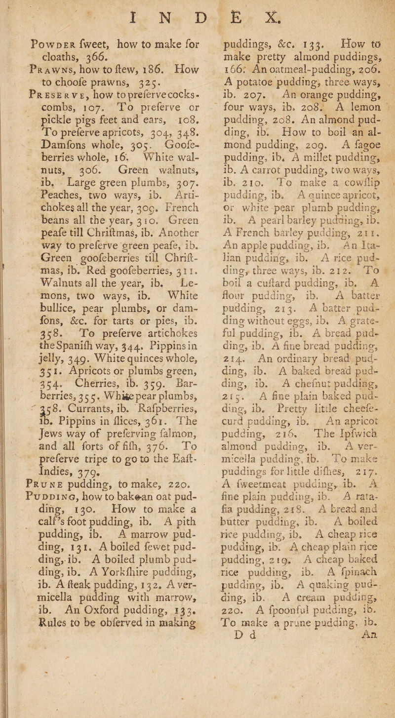 Powder Tweet, how to make for cloaths, 366. Prawns, how to flew, 186. Plow to ehpofe prawns, 325. Preserve, how toprefervecocks¬ combs, 107. To preferve or pickle pigs feet and ears, 108. To preferve apricots, 304, 348. Dam Tons whole, 305. Goofe- berries whole, 16'. White wal¬ nuts, 306. Green walnuts, ib. Large green plumbs, 307. Peaches, two ways, ib. Arti¬ chokes all the year, 30c;, French beans all the year, 3 to. Green peafe till Chriftmas, ib. Another way to preferve green peafe, ib. Green goofeberries till Chrift¬ mas, ib. Red goofeberries, 311. Walnuts all the year, ib. Le¬ mons, two ways, ib. White bullice, pear plumbs, or dam- forts, &c. for tarts or pies, ib. 358. To preferve artichokes theSpanifh way, 344. Pippins in jelly, 349. White quinces whole, 351. Apricots or plumbs green, 354. Cherries, ib. 359. Bar¬ berries, 333. White pear plumbs, 358. Currants, ib. Rafpberries, id. Pippins in dices, 361. The Jews way of preferving falmon, and all forts of fifh, 376. To preferve tripe to go to the Eaft* Indies, 379. Prune pudding, to make, 220. Pudding, how to bak@-an oat pud¬ ding, 130. How to make a calf’s foot pudding, ib. A pith pudding, ib. A marrow pud¬ ding, 131. A boiled fewet pud¬ ding, ib. A boiled plumb pud¬ ding, ib. A Yorkfhire pudding, ib. A freak pudding, 13 2. A ver- micella padding with marrow, ib. An Oxford pudding, 133. Rules to be obferved in making puddings, &c. 133. How to make pretty almond puddings, 166. An oatmeal-pudding, 206. A potatoe pudding, three ways, ib. 207. An orange pudding, four ways, ib. 208. A lemon pudding, 208. An almond pud¬ ding, ib. How to boil an al¬ mond pudding, 209. A fagoe pudding, ib. A millet pudding, ib. A carrot pudding, two ways, ib. 210. To make a cowflip pudding, ib, A quince apricot, or white-pear plumb pudding, ib. A pearl barley pudding, ib. A French barley pudding, 21s. An apple pudding, ib. An Ita¬ lian pudding, ib. A rice pud¬ ding, three ways, ib. 212. To boil a cuiiard pudding, ib. A flour pudding, ib. A batter pudding, 213. A batter pud¬ ding without eggs, ib. A, grate- ful pudding, ib. A bread pud¬ ding, ib, A fine bread pudding, 214. An ordinary bread pud¬ ding, ib. A baked bread pud* ding, ib. A chefnut pudding, 213. A fine plain baked pud¬ ding, ib. Pretty little cheefe- curd pudding, ib. An apricot pudding, 216. The Ipfwich almond pudding, ib. A ver- micella pudding, ib. To make puddings for little difhes, 2 17. A fweetmeat pudding, ib. A. fine plain pudding, ib. A rata¬ fia pudding, 218. A bread and butter pudding, ib. A boiled rice pudding, ib. A cheap rice pudding, ib. A cheap plain rice pudding, 2! 9. A cheap baked rice pudding, ib. A fpinach pudding, ib. A quaking pud¬ ding, ib.. A cream pudding, 220. A fpoonful pudding, ib. To make a prune pudding, ib. D d An.
