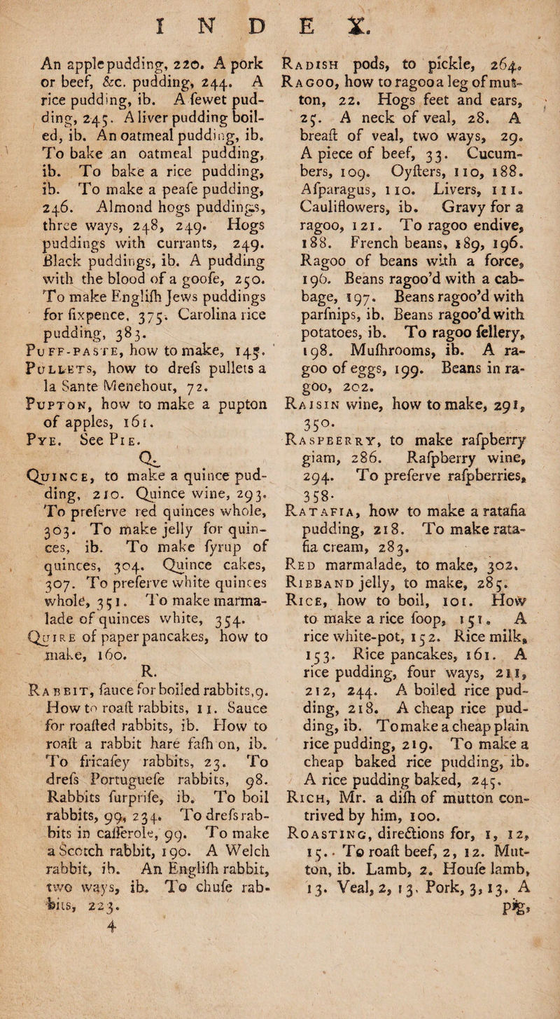An apple pudding, 220. A pork or beef, &c. pudding, 244. A rice pudding, ib. A fewet pud¬ ding, 245. A liver pudding boil¬ ed, ib. An oatmeal pudding, ib. To bake an oatmeal pudding, ib. To bake a rice pudding, ib. To make a peafe pudding, 246. Almond hogs puddings, three ways, 248, 249. Hogs puddings with currants, 249. Black puddings, ib. A pudding with the blood of a goofe, 250. To make Englifh Jews puddings for fixpeuce, 375. Carolina rice pudding, 383. Puff-paste, how to make, 14^. Pullets, how to drefs pullets a la Sante Menehout, 72. Pupton, how to make a pupton of apples, 161. Pye. See Pi e. cc Quince, to make a quince pud¬ ding, 210. Quince wine, 293, To preferve red quinces whole, 303. To make jelly for quin¬ ces, ib. To make fyrup of quinces, 304. Quince cakes, 307. To preferve white quinces whole, 351. To make marma¬ lade of quinces white, 354. Quire of paper pancakes, how to make, 160. R. Rabbit, fauce for boiled rabbits,9. How to road rabbits, 11. Sauce for roalfed rabbits, ib. How to roall a rabbit hare fafh on, ib. To fricaley rabbits, 23. To drefs Portuguefe rabbits, 98. Rabbits furprife, ib. To boil rabbits, 99, 234. Todrefsrab- bits in caiferole, 99. To make a Scotch rabbit, 190. A Welch rabbit, ib. An Englifh rabbit, bits, 223. 4 Radish pods, to pickle, 264, Ragoo, how toragooa leg of mut¬ ton, 22. Hogs feet and ears, 25;. A neck of veal, 28. A breaft of veal, two ways, 29. A piece of beef, 33. Cucum¬ bers, 109. Oyfters, no, 188. Afparagus, no. Livers, in. Cauliflowers, ib. Gravy for a ragoo, 121. To ragoo endive, 188. French beans, 189, 196. Ragoo of beans with a force, 196. Beans ragoo’d with a cab¬ bage, 197. Beans ragoo’d with parfnips, ib. Beans ragoo’d with potatoes, ib. To ragoo fellery, 198. Mufhrooms, ib. A ra¬ goo of eggs, 199. Beans in ra¬ goo, 202. Raisin wine, how to make, 291, 35°* Raspberry, to make rafpberry giam, 286. Rafpberry wine, 294. To preferve rafpberries, 358- Ratafia, how to make a ratafia pudding, 218. To make rata¬ fia cream, 283. Red marmalade, to make, 302, Ribband jelly, to make, 285. Rice, how to boil, 101. Hovv to make a rice loop, 151* A rice white-pot, 15 2. Rice milk, 153. Rice pancakes, 161. A rice pudding, four ways, 211, 212, 244. A boiled rice pud¬ ding, 218. A cheap rice pud¬ ding, ib. To make a cheap plain rice pudding, 219. To makes cheap baked rice pudding, ib. A rice pudding baked, 245. Rich, Mr. a difh of mutton con¬ trived by him, 100. Roasting, directions for, i, 12, 15. • To roaft beef, 2,12. Mut¬ ton, ib. Lamb, 2. Houfe lamb,
