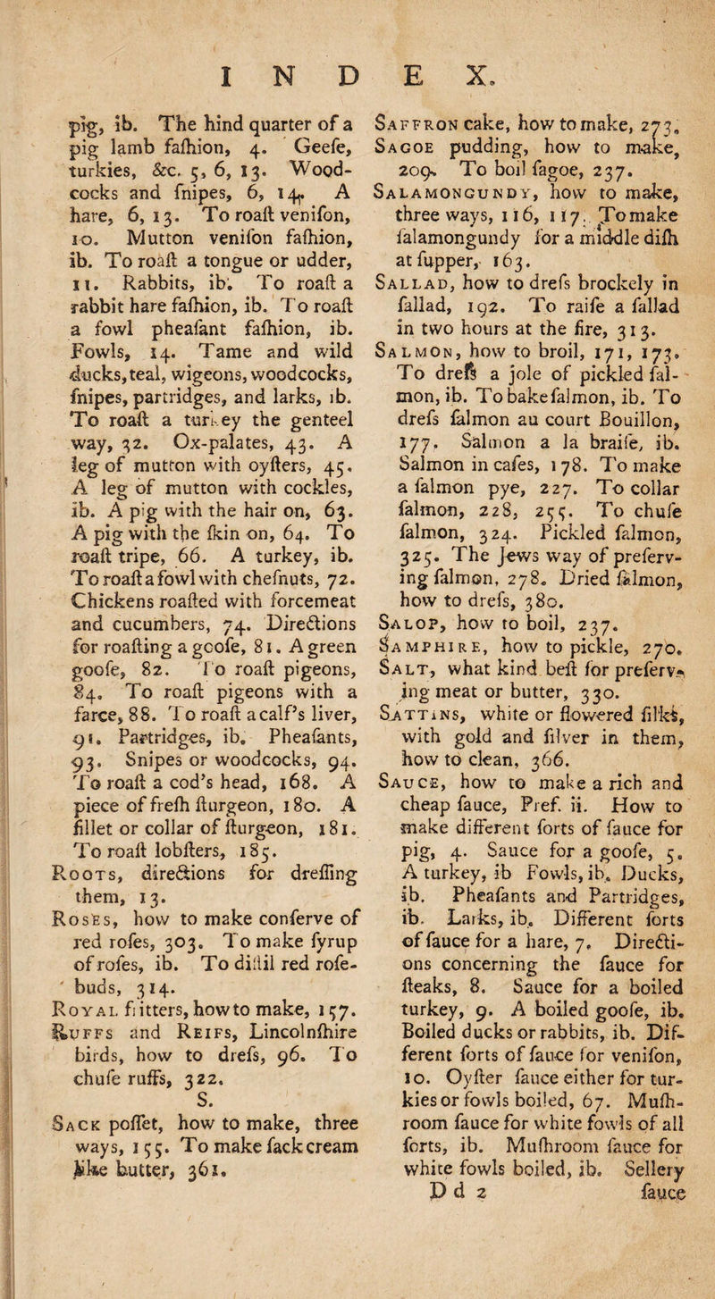 pig, ib. The hind quarter of a pig lamb fafhion, 4. Geefe, turkies, &c, 5, 6, 13. Wood¬ cocks and fnipes, 6, 14^ A hare, 6,13. To roaft venifon, 10. Mutton venifon fafhion, ib. To roaft a tongue or udder, ii» Rabbits, ib. To roaft a rabbit hare fafhion, ib. To roaft a fowl pheafant fafhion, ib. Fowls, 14. Tame and wild ducks,teal, wigeons, woodcocks, fnipes, partridges, and larks, ib. To roaft; a turkey the genteel way, 32. Ox-palates, 43. A leg of mutton with oyfters, 45, A leg of mutton with cockles, ib. A pig with the hair on, 63. A pig with the fkin on, 64. To roaft tripe, 66. A turkey, ib. To roaft a fowl with chefnuts, 72. Chickens roafted with forcemeat and cucumbers, 74. Directions for roafting a gcofe, 81. A green goofe, 82. To roaft pigeons, 84. To roaft pigeons with a farce, 88. To roaft a calf’s liver, 91. Partridges, ib, Pheafants, 93, Snipes or woodcocks, 94. To roaft a cod’s head, 168. A piece of frefh fturgeon, 180. A fillet or collar of fturg-eon, 181. To roaft lobfters, 185. Roots, directions for drafting them, 13. Roses, how to make conferve of red rofes, 303. To make fyrup of rofes, ib. To dillil red rofe- ' buds, 3 14. Royal fitters, howto make, 157. liuFFs and Reifs, Lincolnfhire birds, how to drefs, 96. To chafe ruffs, 322. S. Sack poffet, how to make, three ways, 155. To make fack cream jkike butter, 361, Saffron cake, howtomake, 273, Sagoe pudding, how to make, zog-. To boil fagoe, 237. Salamongukdy, how to make, three ways, 116, liy. To make falamongundy for a middle difh atfupper, 163. Sallad, how to drefs brockely in fallad, 192. To raife a fallad in two hours at the fire, 31 3. Salmon, how to broil, 171, 173, To drefl a jole of pickled faT mon, ib. To bake falmon, ib. To drefs falmon au court Bouillon, 177. Salmon a la braife, ib. Salmon in cafes, 178. To make a falmon pye, 227. To collar falmon, 228, 233. To chufe falmon, 324. Pickled falmon, 325. The Jews way of preferv- ing falmon, 278. Dried falmon, how to drefs, 380. Salop, how to boil, 237. Samphire, how to pickle, 270. Salt, what kind belt for prefer ing meat or butter, 330. Sat tans, white or flowered filfei, with gold and filver in them, how to clean, 366. Sauce, how to make a rich and cheap fauce, Prefi ii. How to make different forts of fauce for pig, 4. Sauce for a goofe, 5. A turkey, ib Fowls, ib. Ducks, ib. Pheafants and Partridges, ib. Larks, ib. Different forts of fauce for a hare, 7, Directi¬ ons concerning the fauce for fteaks, 8. Sauce for a boiled turkey, 9. A boiled goofe, ib. Boiled ducks or rabbits, ib. Dif¬ ferent forts of fauce for venifon, 10. Oyfter fauce either for tur¬ kies or fowls boiled, 67. Mufh- room fauce for white fowls of ail forts, ib. Mufhroom fauce for white fowls boiled, ib. Sellery D d 2 fauce