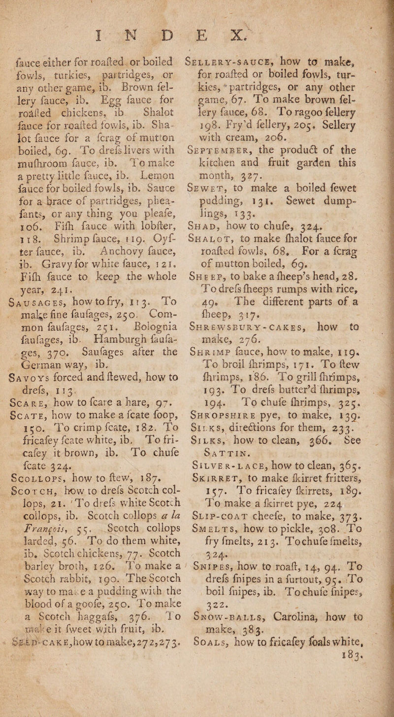 fauce either for roafted or boiled fowls, turkies, partridges, or any other game, ib. Brown fel- lery fauce, ib. Egg fauce for resiled chickens, ib Shalot faoce for roafted fowls, ib. Sha lot fauce for a fcrag of mutton boiled, 69. To drefs livers with rnuftiroom fauce, ib. To make a pretty little fauce, ib. Lemon fauce for boiled fowls, ib. Sauce for a brace of partridges, phea- fants, or any thing you pleafe, so6. Fifh fauce with lobiler, 11 8. Shrimp fauce, 119. Gyf- ter fauce, ib. Anchovy fauce, ib. Gravy for white fauce, 121. Fifh. fauce to keep the whole year, 241. Sausages, how to fry, 113. To mal^e fine faufages, 250. Com¬ mon faufages, 251. Boiognia faufages, ib. Hamburgh faufa¬ ges, 370. Saufages after the German way, ib. Savoys forced and Hewed, how to drefs, 113. Scare, how to fcare a hare, 97. Sc ate, how to make a fcate foop, 150. To crimp fcate, 182. To fricafey fcate white, ib. To fri¬ cafey. it brown, ib. To chufe fcate 324. Scollops, how to Hew, 187. Scotch, how to drefs Scotch col- lops, 21. 'To drefs white Scotch coilops, ib. Scotch collops a la Francois, 55. Scotch collops larded, 56. To do them white, ib. Scotch chickens, 77. Scotch barley broth, 126. To make a Scotch rabbit, 190. The Scotch way to mace a pudding with the blood of a goofe, 250. To make a Scotch haggafs, 376. To m:-f:e it fvveet with fruit, ib. be l p• c a k e ,how to make, 272,273,. Sellery-sauce, how to make, for roafted or boiled fowls, tur¬ kies, partridges, or any other game, 67. To make brown fel¬ lery fauce, 68. To ragoo fellery 198. Fry’d fellery, 205. Sellery with cream, 206. September, the product of the kitchen and fruit garden this month, 327. Sewet, to make a boiled fewet pudding, 131. Sewet dump¬ lings, 133. Shad, how to chufe, 324. Shalot, to make fhalot fauce for roafted fowls, 68. For a fcrag of mutton boiled, 69. Sh e ep, to bake a fheep’s head, 28. To drefs ftieeps rumps with rice, 49. The different parts of a fbeep, 317. Shrewsbury-cakes, how to make, 276. Shrimp fauce, how to make, 119. To broil ftirimps, 171. To flew ftirimps, 186. To grill ftirimps, 193. To drefs butter’d ftirimps, 194. To chufe ftirimps, 325. Shropshire pye, to make, 139. Silks, directions for them, 233. Silks, how to clean, 366. See Sattin. SlLVE R- L ACE, how tO dean, 365. Skirret, to make fkirret fritters, 157. To fricafey fkirrets, 189. To make a fkirret pye, 224 Slip-coat cheefe, to make, 373. Smelts, how to pickle, 308. To fry fmelts, 213. To chufe fmelts, 3 24. Snipes, how to roaft, 14, 94. To drefs fnipes in a furtout, 95. To boil fnipes, ib. To chufe fnipes, 322. Snow-balls, Carolina, how to make, 383. Soals, how to fricafey foals white, 183.